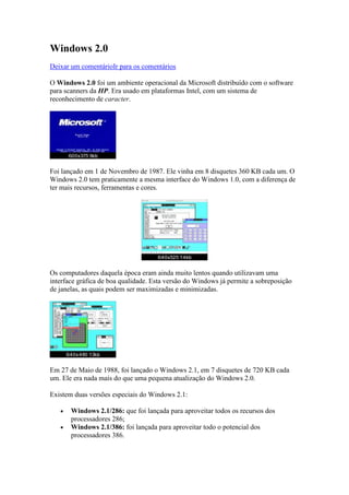 Windows 2.0<br />Deixar um comentário Ir para os comentários <br />O Windows 2.0 foi um ambiente operacional da Microsoft distribuído com o software para scanners da HP. Era usado em plataformas Intel, com um sistema de reconhecimento de caracter.<br />Foi lançado em 1 de Novembro de 1987. Ele vinha em 8 disquetes 360 KB cada um. O Windows 2.0 tem praticamente a mesma interface do Windows 1.0, com a diferença de ter mais recursos, ferramentas e cores.<br />Os computadores daquela época eram ainda muito lentos quando utilizavam uma interface gráfica de boa qualidade. Esta versão do Windows já permite a sobreposição de janelas, as quais podem ser maximizadas e minimizadas.<br />Em 27 de Maio de 1988, foi lançado o Windows 2.1, em 7 disquetes de 720 KB cada um. Ele era nada mais do que uma pequena atualização do Windows 2.0.<br />Existem duas versões especiais do Windows 2.1:<br />Windows 2.1/286: que foi lançada para aproveitar todos os recursos dos processadores 286; <br />Windows 2.1/386: foi lançada para aproveitar todo o potencial dos processadores 386. <br />Existe ainda uma outra versão da família Windows 2.xx, o Windows 2.11, que foi lançado em Março de 1989, com pequenas mudanças em gerenciamento de memória, melhor impressão e mais drivers.<br />