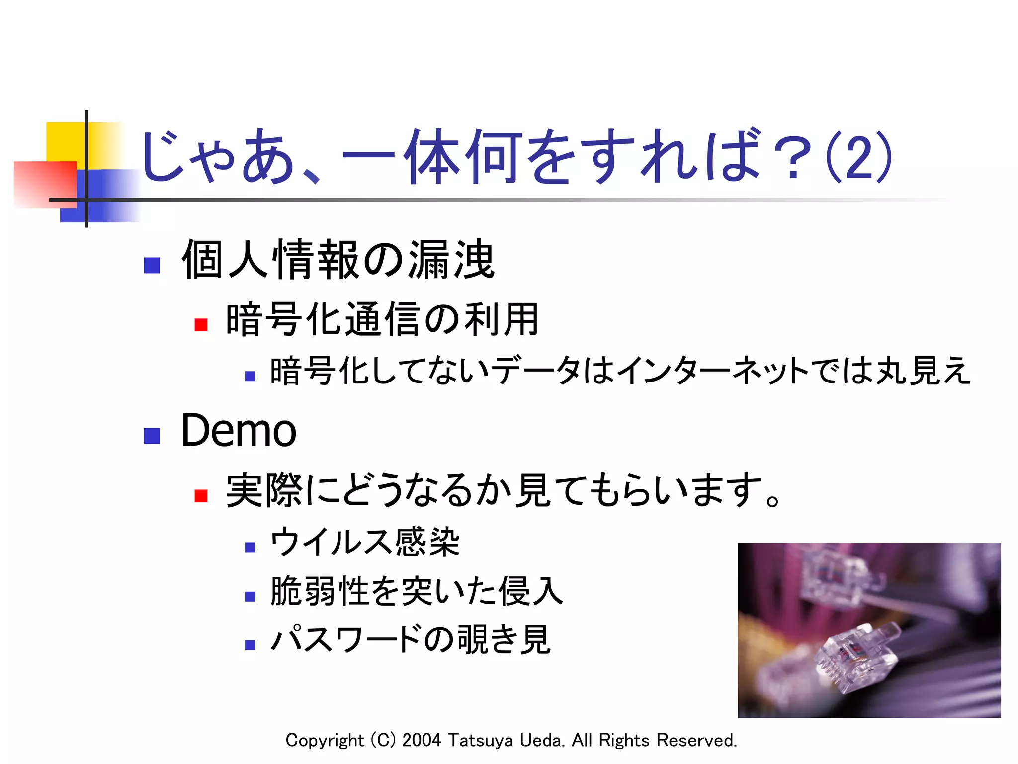 じゃあ、一体何をすれば？(2)	
n    個人情報の漏洩	
      n    暗号化通信の利用	
            n    暗号化してないデータはインターネットでは丸見え	
n    Demo
      n    実際にどうなるか見てもらいます。	
            n    ウイルス感染	
            n    脆弱性を突いた侵入	
            n    パスワードの覗き見	

                  Copyright (C) 2004 Tatsuya Ueda. All Rights Reserved.	
 