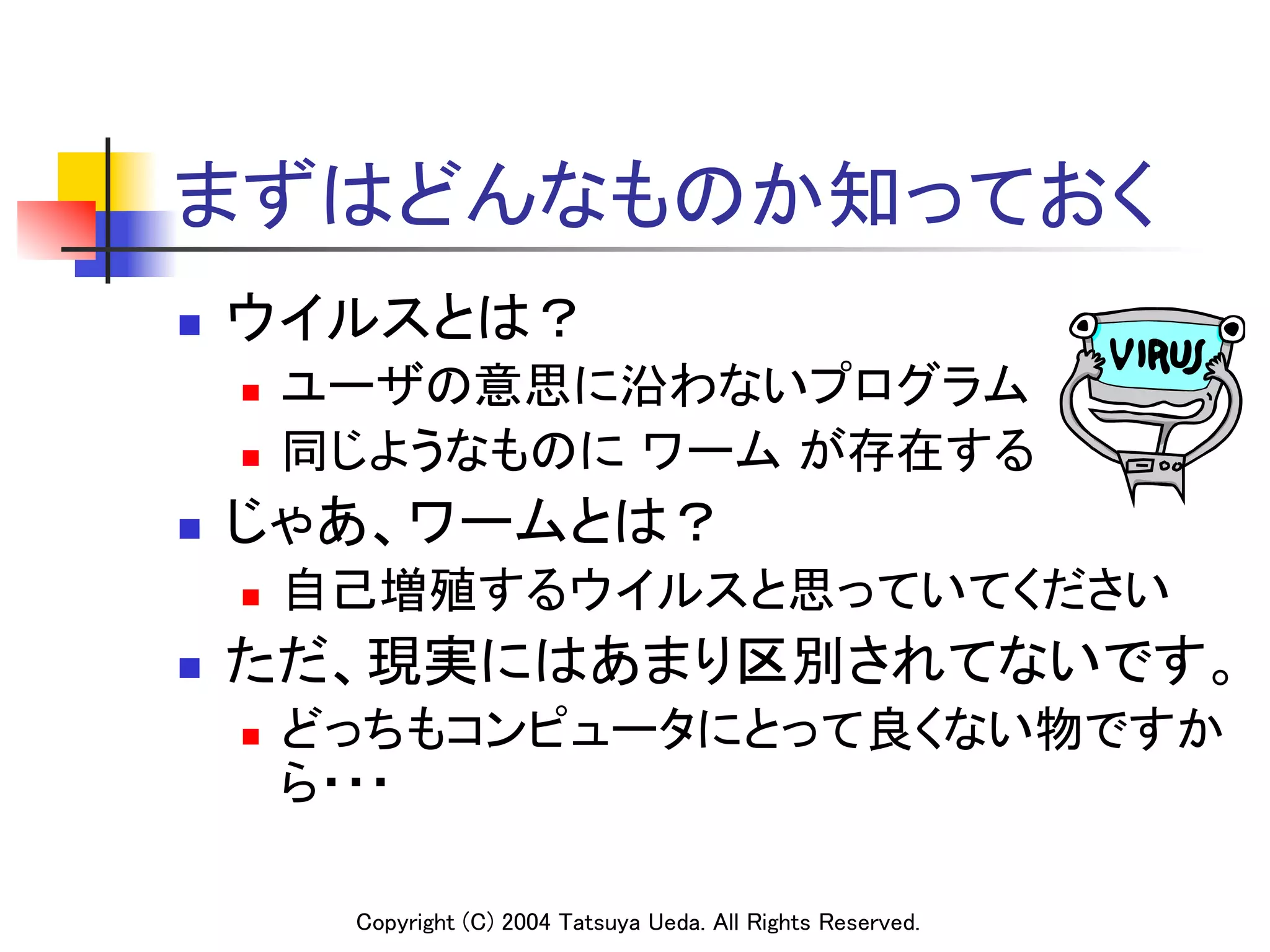 まずはどんなものか知っておく	
n    ウイルスとは？	
      n    ユーザの意思に沿わないプログラム	
      n    同じようなものに ワーム が存在する	
n    じゃあ、ワームとは？	
      n    自己増殖するウイルスと思っていてください	
n    ただ、現実にはあまり区別されてないです。	
      n    どっちもコンピュータにとって良くない物ですか
            ら・・・	

             Copyright (C) 2004 Tatsuya Ueda. All Rights Reserved.	
 