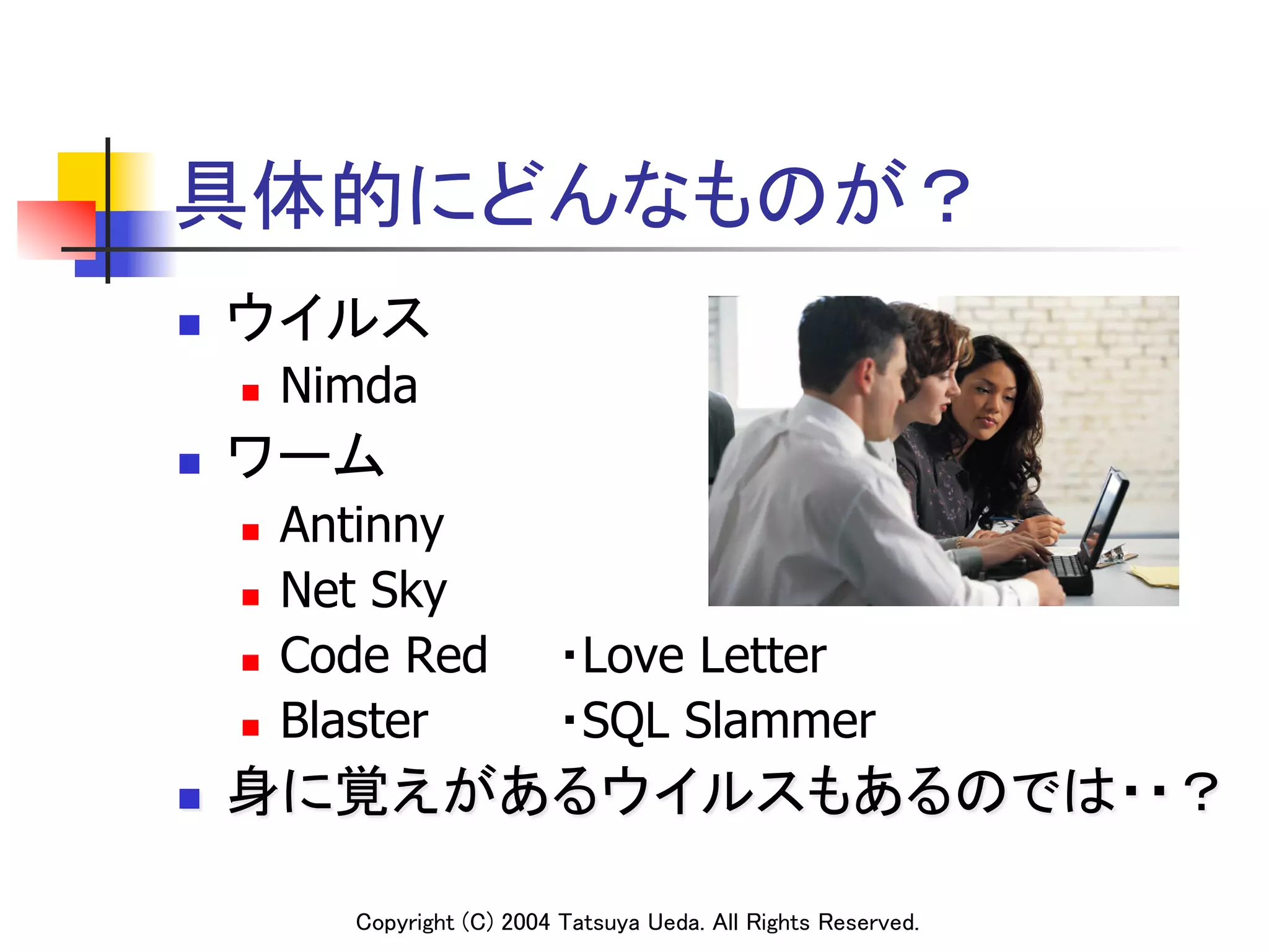 具体的にどんなものが？	
n    ウイルス	
      n    Nimda
n    ワーム	
      n    Antinny
      n    Net Sky
      n    Code Red             ・Love Letter
      n    Blaster              ・SQL Slammer
n    身に覚えがあるウイルスもあるのでは・・？	

              Copyright (C) 2004 Tatsuya Ueda. All Rights Reserved.	
 