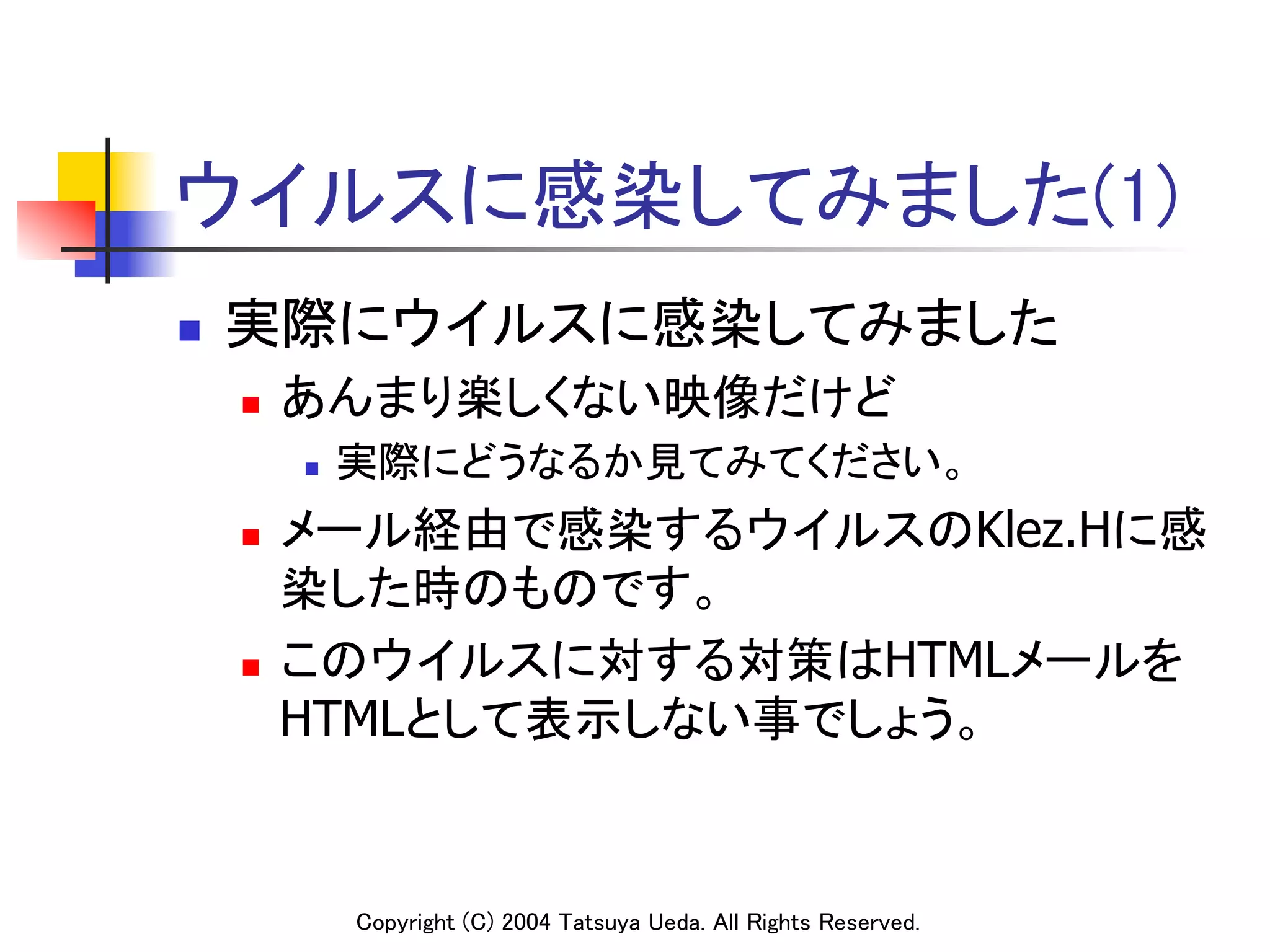 ウイルスに感染してみました(1)	
n    実際にウイルスに感染してみました	
      n    あんまり楽しくない映像だけど	
            n    実際にどうなるか見てみてください。	
      n  メール経由で感染するウイルスのKlez.Hに感
          染した時のものです。	
      n  このウイルスに対する対策はHTMLメールを

          HTMLとして表示しない事でしょう。	


                  Copyright (C) 2004 Tatsuya Ueda. All Rights Reserved.	
 