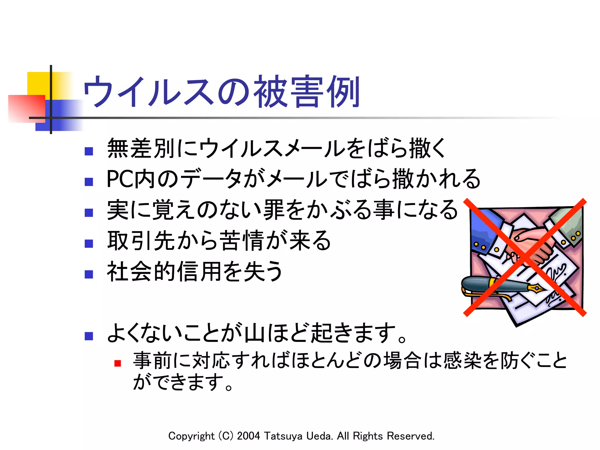 ウイルスの被害例	
n    無差別にウイルスメールをばら撒く	
n    PC内のデータがメールでばら撒かれる	
n    実に覚えのない罪をかぶる事になる	
n    取引先から苦情が来る	
n    社会的信用を失う	

n    よくないことが山ほど起きます。	
      n    事前に対応すればほとんどの場合は感染を防ぐこと
            ができます。	

             Copyright (C) 2004 Tatsuya Ueda. All Rights Reserved.	
 