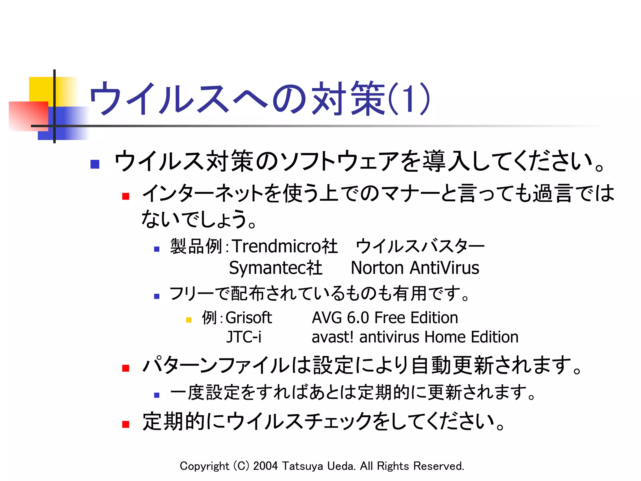 ウイルスへの対策(1)	
n    ウイルス対策のソフトウェアを導入してください。	
      n    インターネットを使う上でのマナーと言っても過言では
            ないでしょう。	
            n    製品例：Trendmicro社 ウイルスバスター 
                      Symantec社   Norton AntiVirus
            n    フリーで配布されているものも有用です。	
                    n    例：Grisoft        AVG 6.0 Free Edition
                            JTC-i          avast! antivirus Home Edition	
      n    パターンファイルは設定により自動更新されます。	
            n    一度設定をすればあとは定期的に更新されます。	
      n    定期的にウイルスチェックをしてください。	
                   Copyright (C) 2004 Tatsuya Ueda. All Rights Reserved.	
 
