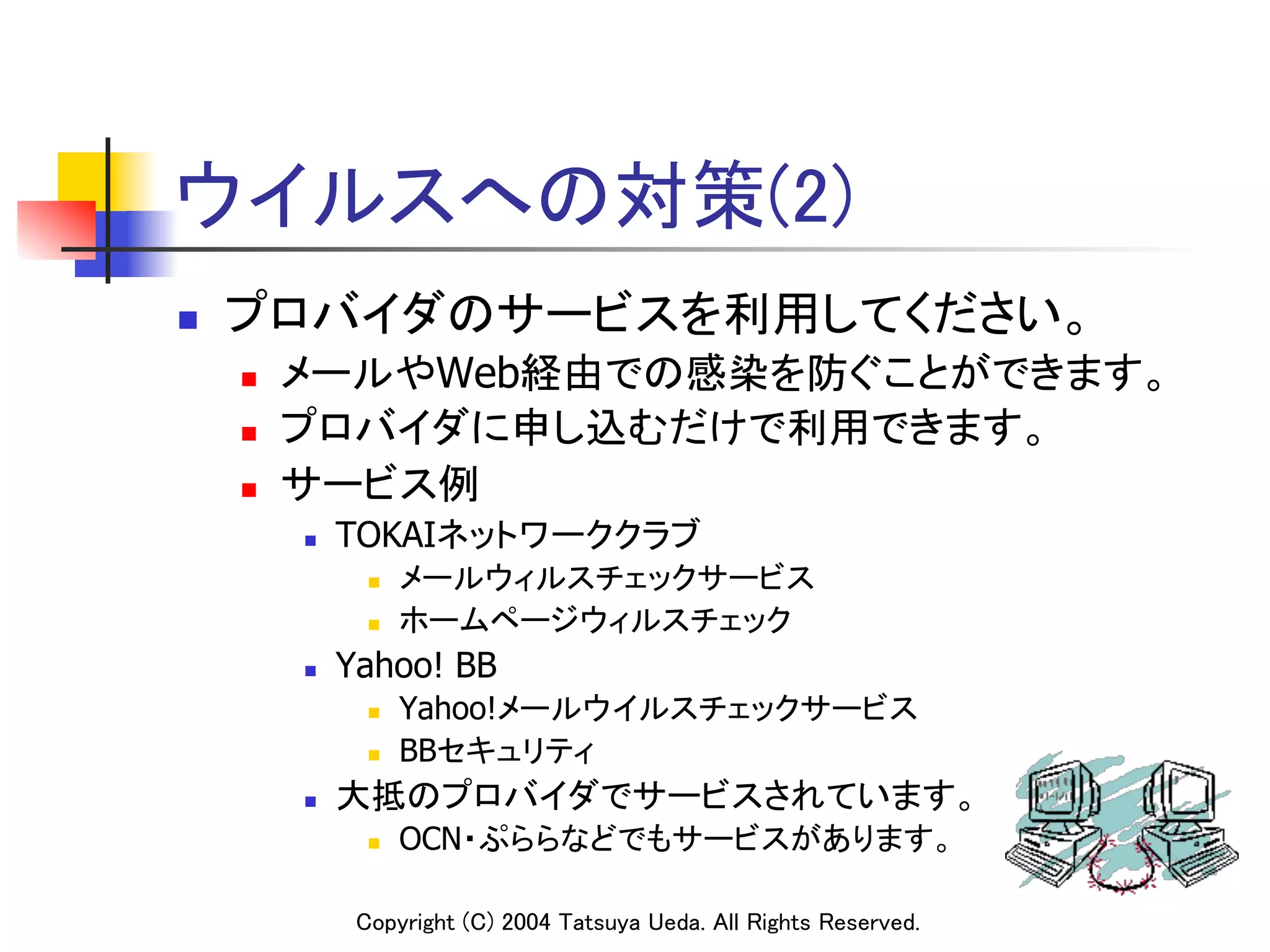 ウイルスへの対策(2)	
n    プロバイダのサービスを利用してください。	
      n    メールやWeb経由での感染を防ぐことができます。	
      n    プロバイダに申し込むだけで利用できます。	
      n    サービス例	
            n    TOKAIネットワーククラブ	
                    n    メールウィルスチェックサービス	
                    n    ホームページウィルスチェック	
            n    Yahoo! BB
                    n    Yahoo!メールウイルスチェックサービス	
                    n    BBセキュリティ	
            n    大抵のプロバイダでサービスされています。	
                    n    OCN・ぷららなどでもサービスがあります。	

                   Copyright (C) 2004 Tatsuya Ueda. All Rights Reserved.	
 