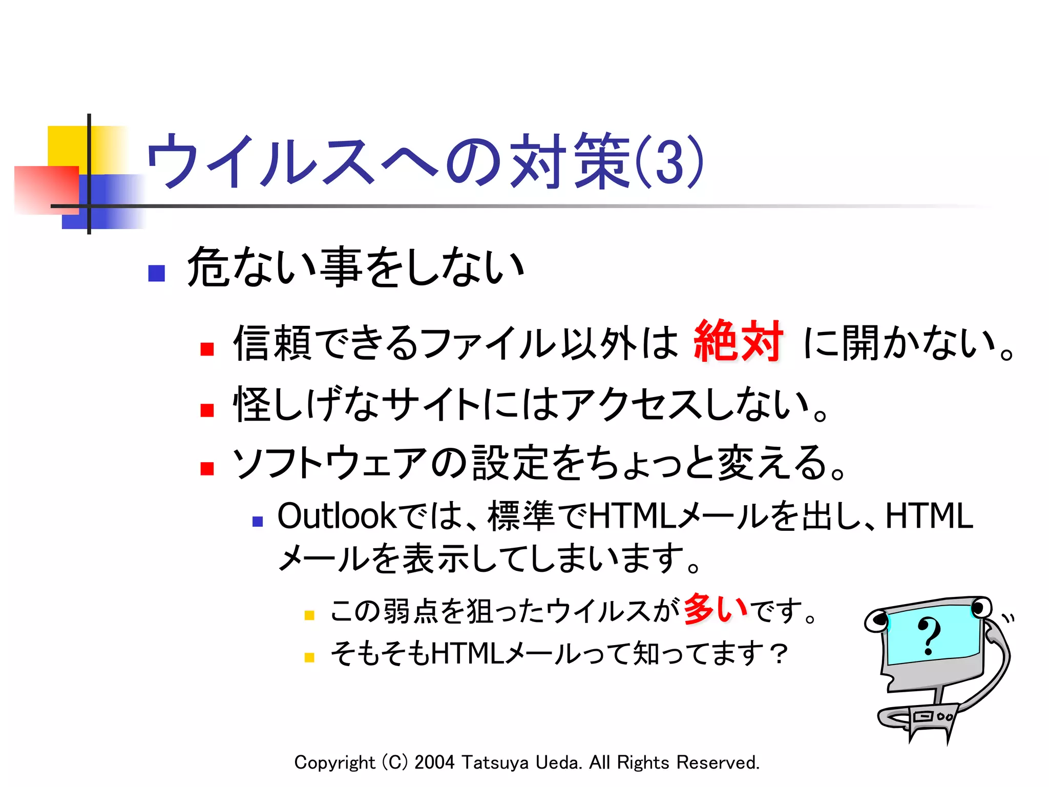 ウイルスへの対策(3)	
n    危ない事をしない	
      n    信頼できるファイル以外は 絶対 に開かない。	
      n    怪しげなサイトにはアクセスしない。	
      n    ソフトウェアの設定をちょっと変える。	
            n    Outlookでは、標準でHTMLメールを出し、HTML
                  メールを表示してしまいます。	
                   n  この弱点を狙ったウイルスが多いです。	

                   n    そもそもHTMLメールって知ってます？	


                  Copyright (C) 2004 Tatsuya Ueda. All Rights Reserved.	
 