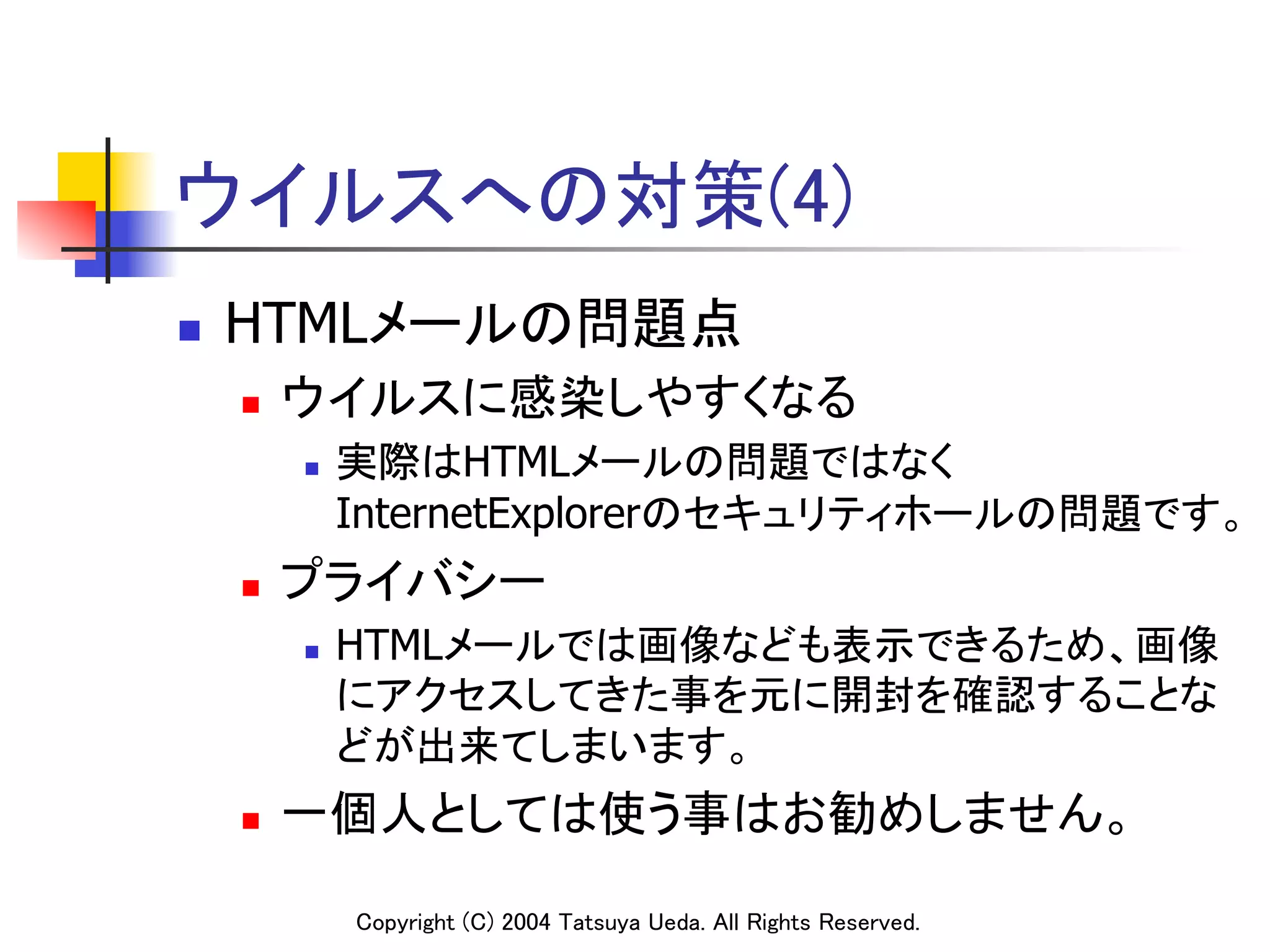 ウイルスへの対策(4)	
n    HTMLメールの問題点	
      n    ウイルスに感染しやすくなる	
            n    実際はHTMLメールの問題ではなく
                  InternetExplorerのセキュリティホールの問題です。	
      n    プライバシー	
            n    HTMLメールでは画像なども表示できるため、画像
                  にアクセスしてきた事を元に開封を確認することな
                  どが出来てしまいます。	
      n    一個人としては使う事はお勧めしません。	

                  Copyright (C) 2004 Tatsuya Ueda. All Rights Reserved.	
 