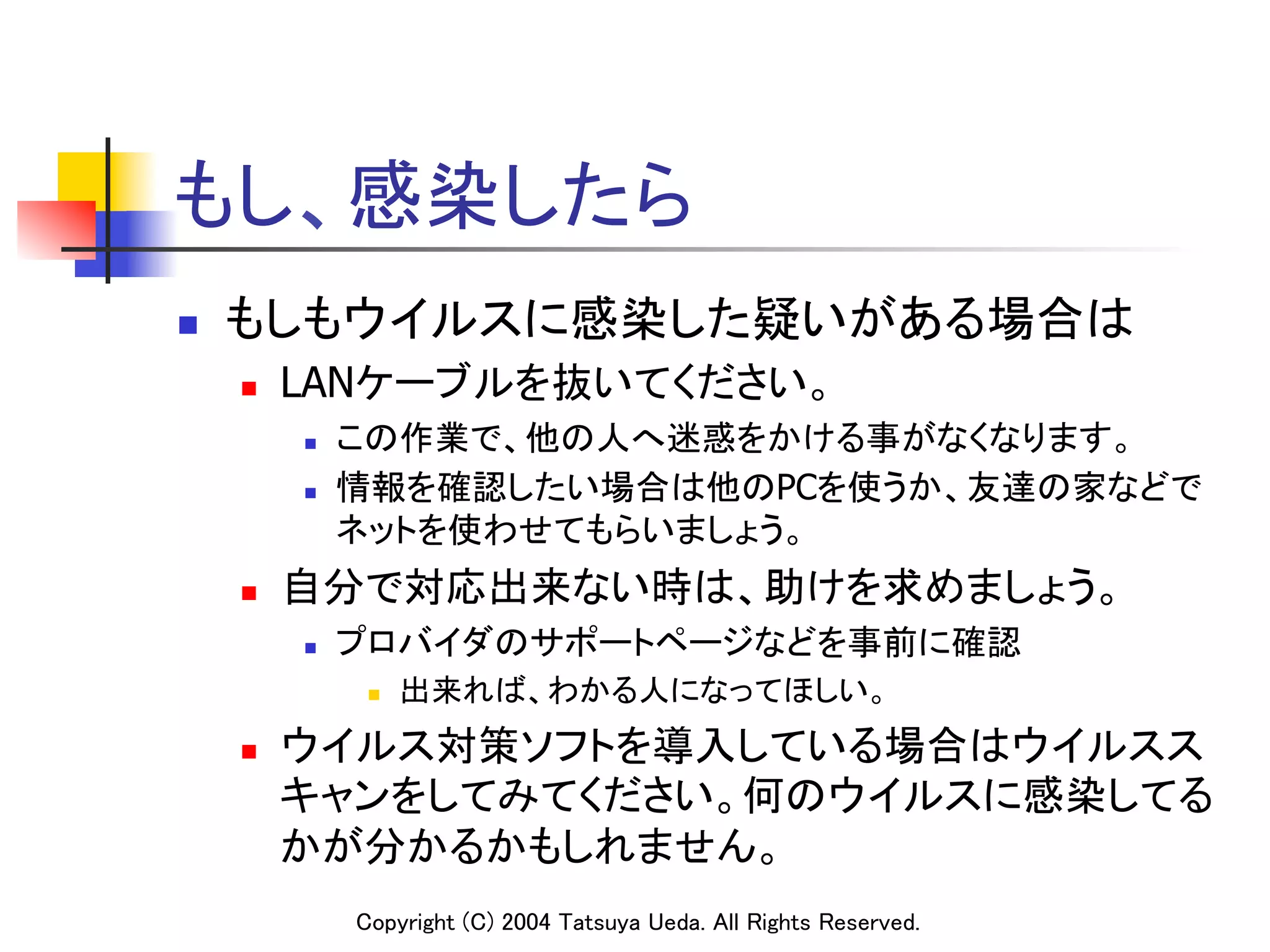 もし、感染したら	
n    もしもウイルスに感染した疑いがある場合は	
      n    LANケーブルを抜いてください。	
            n    この作業で、他の人へ迷惑をかける事がなくなります。	
            n    情報を確認したい場合は他のPCを使うか、友達の家などで
                  ネットを使わせてもらいましょう。	
      n    自分で対応出来ない時は、助けを求めましょう。	
            n    プロバイダのサポートページなどを事前に確認	
                   n    出来れば、わかる人になってほしい。	
      n    ウイルス対策ソフトを導入している場合はウイルスス
            キャンをしてみてください。何のウイルスに感染してる
            かが分かるかもしれません。	
                  Copyright (C) 2004 Tatsuya Ueda. All Rights Reserved.	
 