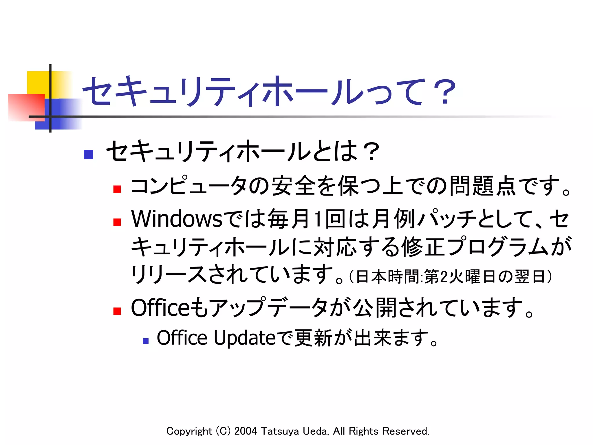 セキュリティホールって？	
n    セキュリティホールとは？	
      n  コンピュータの安全を保つ上での問題点です。	
      n  Windowsでは毎月1回は月例パッチとして、セ

          キュリティホールに対応する修正プログラムが
          リリースされています。(日本時間:第2火曜日の翌日)	
      n  Officeもアップデータが公開されています。	

            n    Office Updateで更新が出来ます。	



                  Copyright (C) 2004 Tatsuya Ueda. All Rights Reserved.	
 