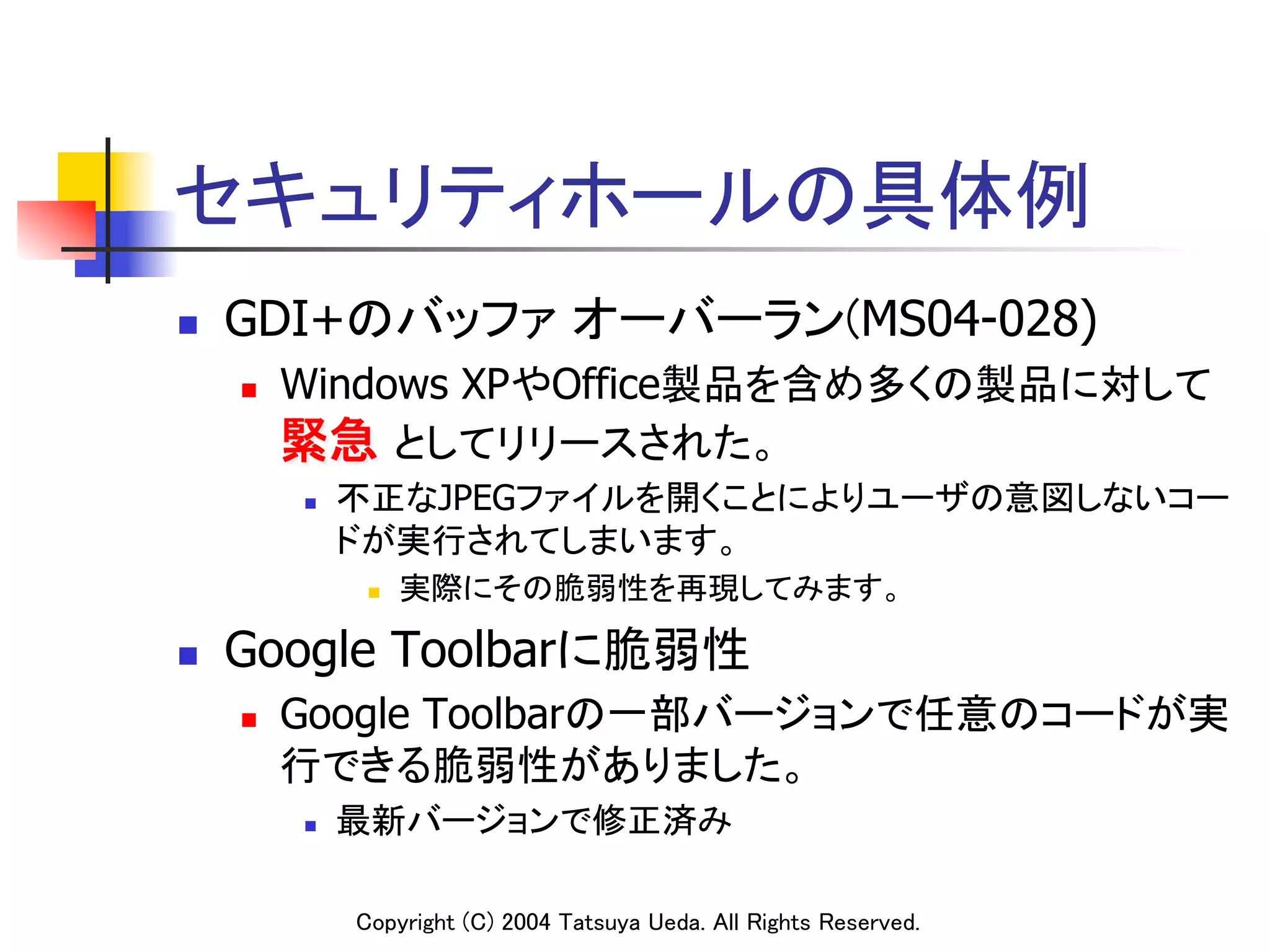 セキュリティホールの具体例
n    GDI+のバッファ オーバーラン(MS04-028)
      n    Windows XPやOffice製品を含め多くの製品に対して
            緊急 としてリリースされた。	
            n    不正なJPEGファイルを開くことによりユーザの意図しないコー
                  ドが実行されてしまいます。	
                   n    実際にその脆弱性を再現してみます。	

n    Google Toolbarに脆弱性	
      n    Google Toolbarの一部バージョンで任意のコードが実
            行できる脆弱性がありました。	
            n    最新バージョンで修正済み	

                  Copyright (C) 2004 Tatsuya Ueda. All Rights Reserved.	
 