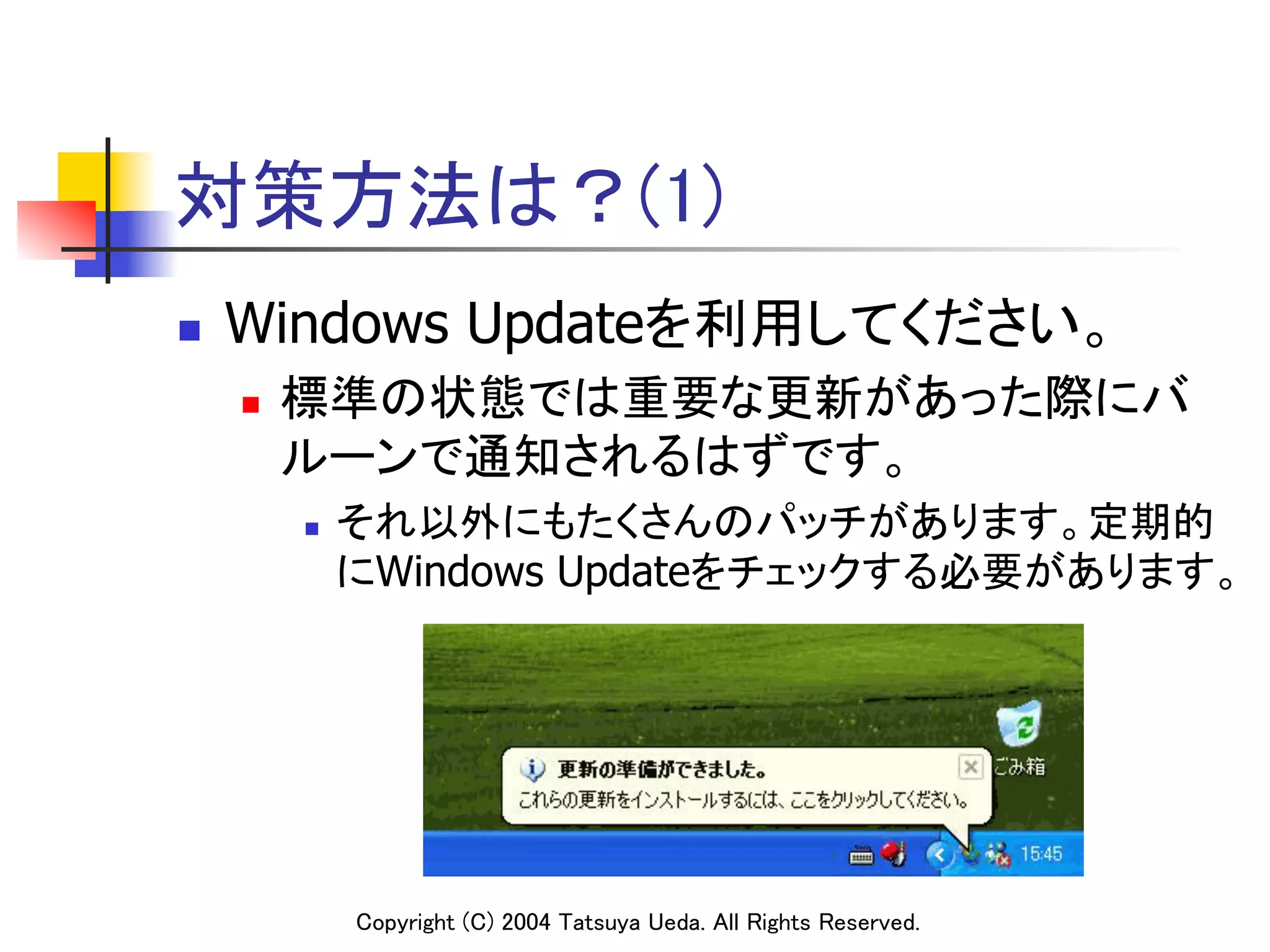 対策方法は？(1)
n    Windows Updateを利用してください。	
      n    標準の状態では重要な更新があった際にバ

            ルーンで通知されるはずです。	
               それ以外にもたくさんのパッチがあります。定期的
                                                                           
            n 

               にWindows Updateをチェックする必要があります。	
                                                                         	




                  Copyright (C) 2004 Tatsuya Ueda. All Rights Reserved.	
 