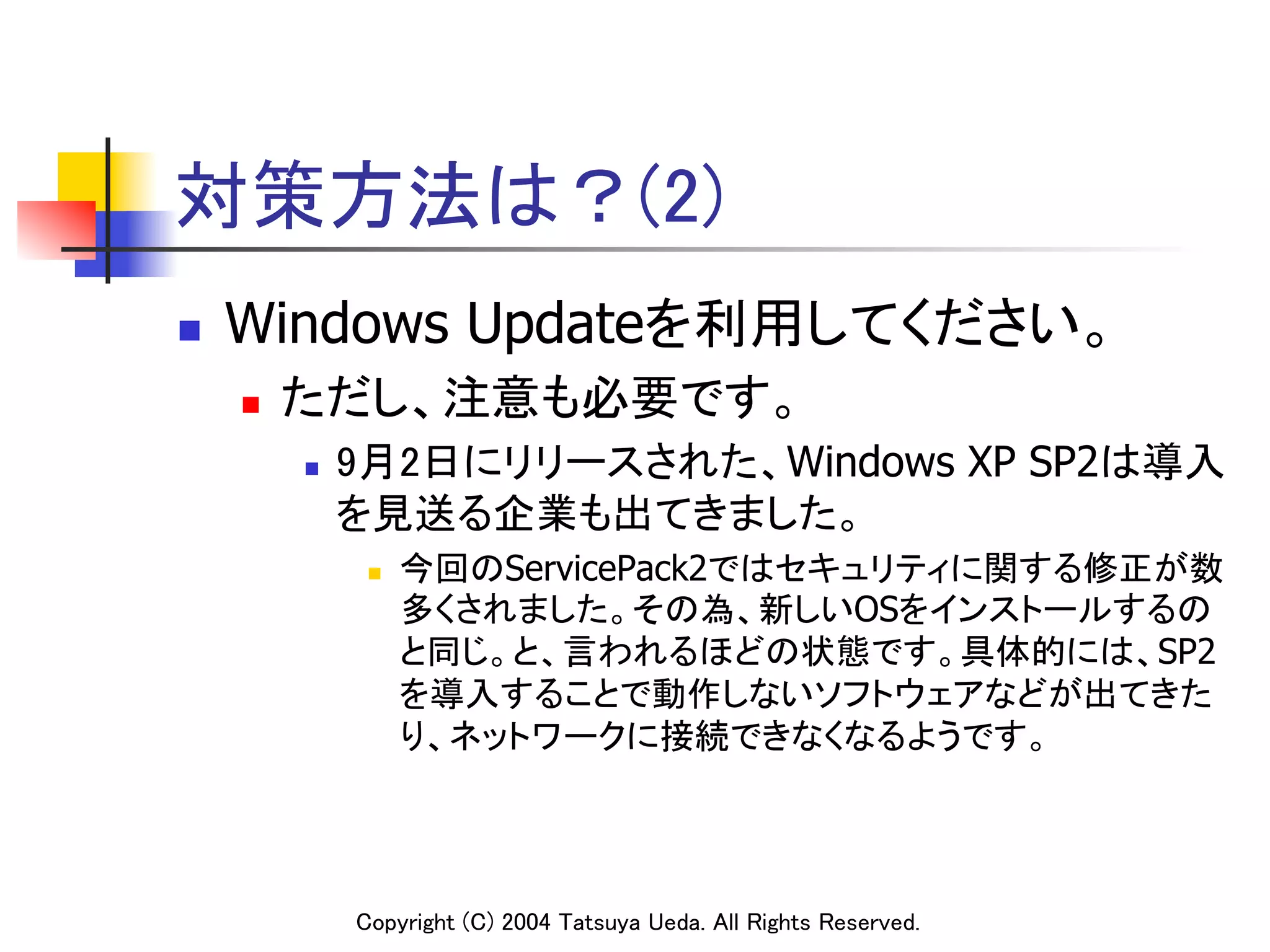 対策方法は？(2)
n    Windows Updateを利用してください。	
      n    ただし、注意も必要です。	
            n    9月2日にリリースされた、Windows XP SP2は導入
                  を見送る企業も出てきました。	
                   n    今回のServicePack2ではセキュリティに関する修正が数
                         多くされました。その為、新しいOSをインストールするの
                         と同じ。と、言われるほどの状態です。具体的には、SP2
                         を導入することで動作しないソフトウェアなどが出てきた
                         り、ネットワークに接続できなくなるようです。	




                  Copyright (C) 2004 Tatsuya Ueda. All Rights Reserved.	
 