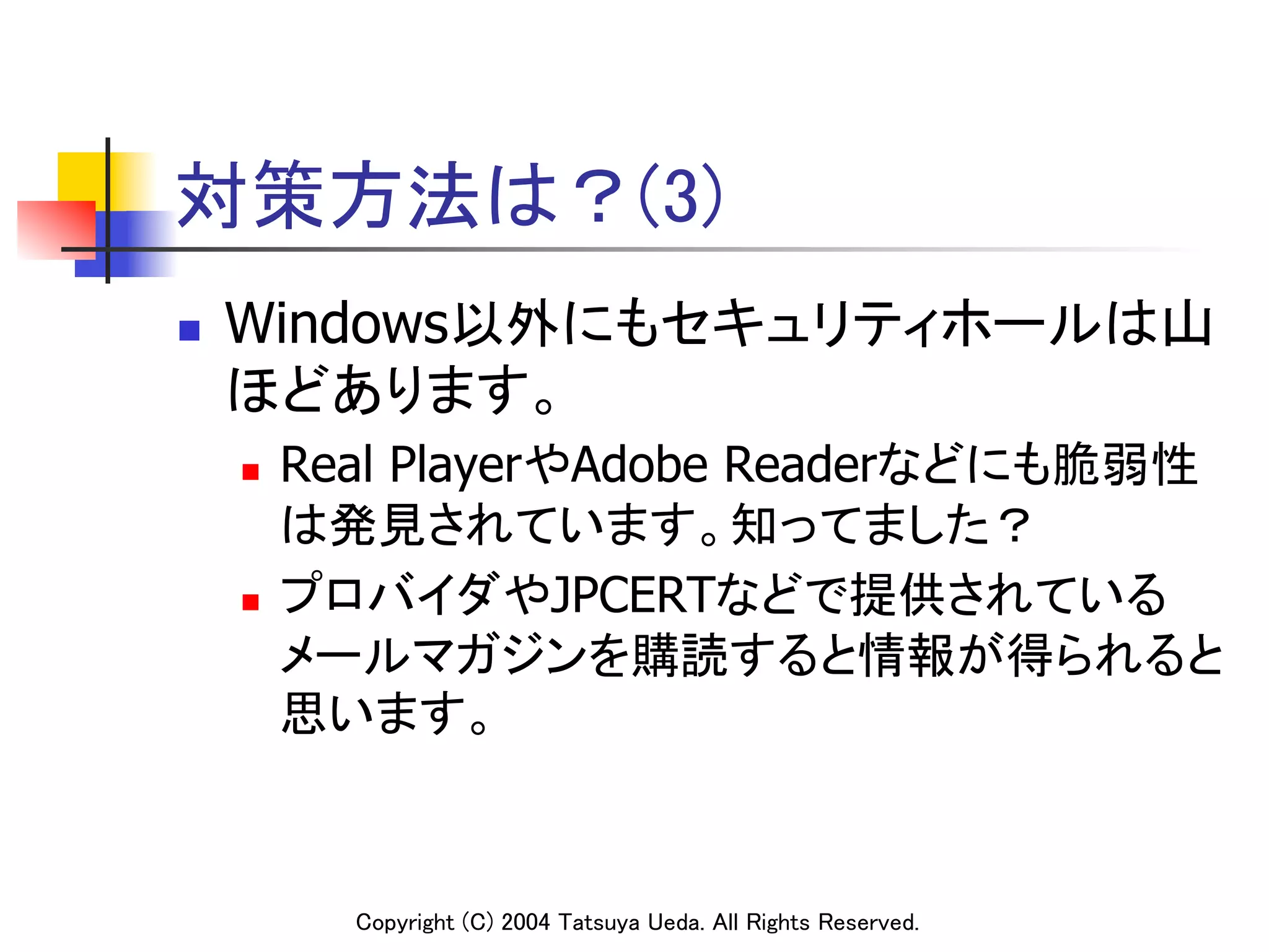 対策方法は？(3)
n    Windows以外にもセキュリティホールは山
      ほどあります。	
      n  Real PlayerやAdobe Readerなどにも脆弱性
          は発見されています。知ってました？	
      n  プロバイダやJPCERTなどで提供されている

          メールマガジンを購読すると情報が得られると
          思います。	



            Copyright (C) 2004 Tatsuya Ueda. All Rights Reserved.	
 