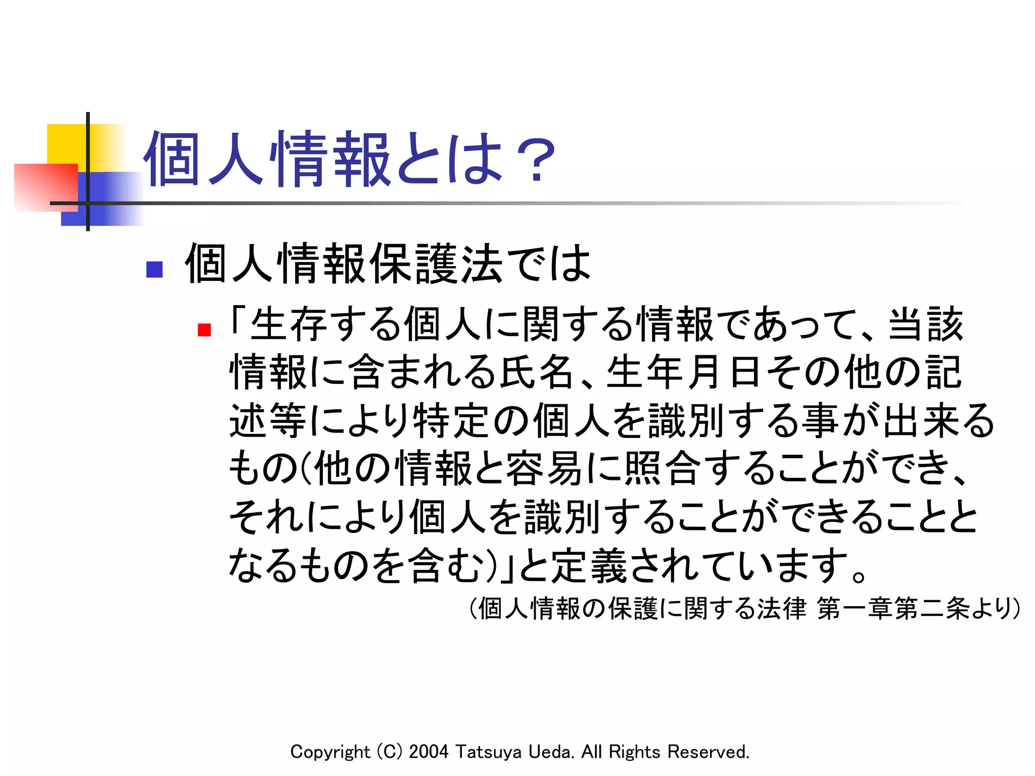 個人情報とは？
n    個人情報保護法では	
      n    「生存する個人に関する情報であって、当該
            情報に含まれる氏名、生年月日その他の記
            述等により特定の個人を識別する事が出来る
            もの(他の情報と容易に照合することができ、
            それにより個人を識別することができることと
            なるものを含む)」と定義されています。	
                                  (個人情報の保護に関する法律 第一章第二条より)	




             Copyright (C) 2004 Tatsuya Ueda. All Rights Reserved.	
 