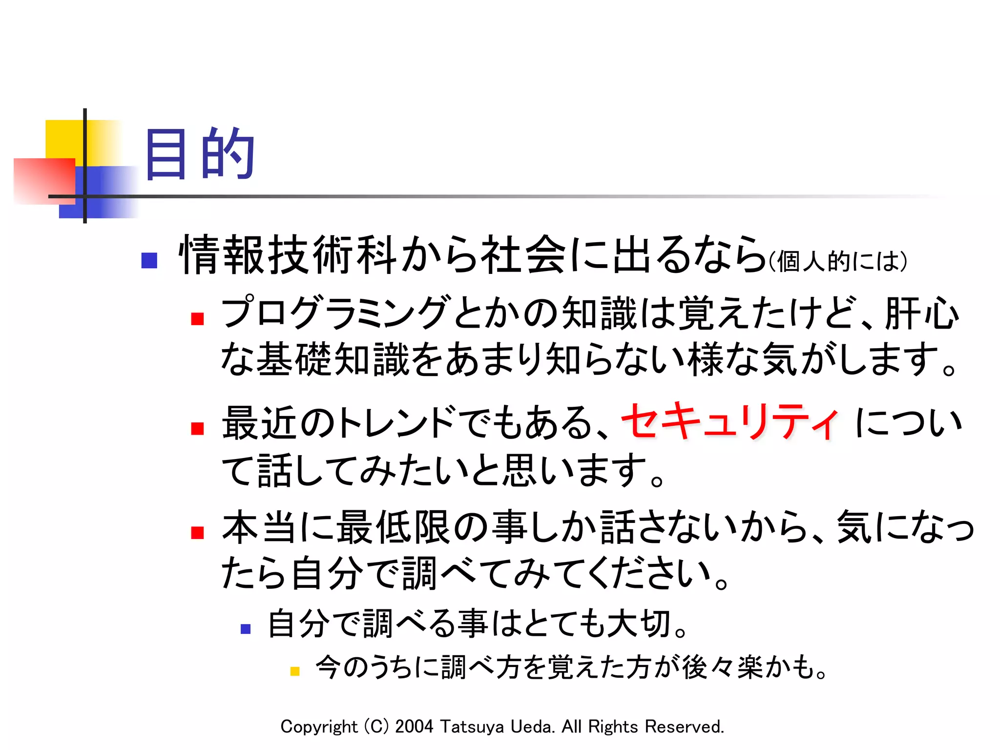 目的	
n    情報技術科から社会に出るなら(個人的には)	
      n    プログラミングとかの知識は覚えたけど、肝心
            な基礎知識をあまり知らない様な気がします。	
      n  最近のトレンドでもある、セキュリティ につい
          て話してみたいと思います。	
      n  本当に最低限の事しか話さないから、気になっ

          たら自分で調べてみてください。	
            n    自分で調べる事はとても大切。	
                   n    今のうちに調べ方を覚えた方が後々楽かも。	

                  Copyright (C) 2004 Tatsuya Ueda. All Rights Reserved.	
 