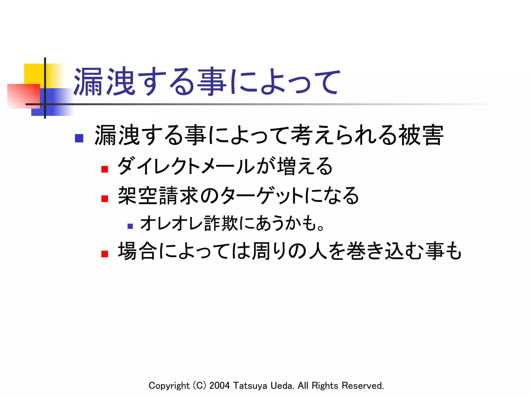 漏洩する事によって	
n    漏洩する事によって考えられる被害	
      n    ダイレクトメールが増える	
      n    架空請求のターゲットになる	
            n    オレオレ詐欺にあうかも。 	
	
      n    場合によっては周りの人を巻き込む事も	




                  Copyright (C) 2004 Tatsuya Ueda. All Rights Reserved.	
 