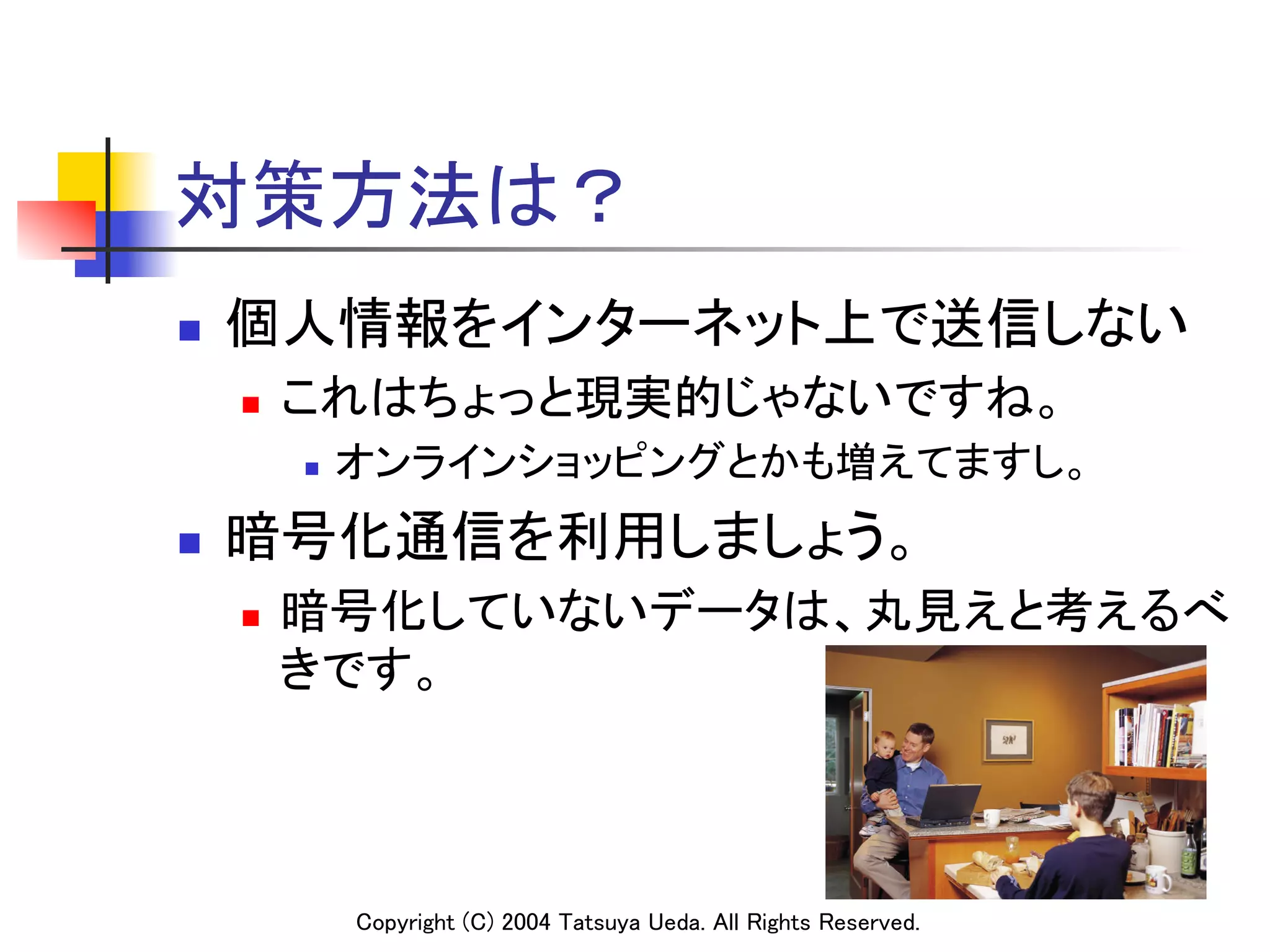 対策方法は？
n    個人情報をインターネット上で送信しない	
      n    これはちょっと現実的じゃないですね。	
            n    オンラインショッピングとかも増えてますし。	
n    暗号化通信を利用しましょう。	
      n    暗号化していないデータは、丸見えと考えるべ
            きです。	



                  Copyright (C) 2004 Tatsuya Ueda. All Rights Reserved.	
 