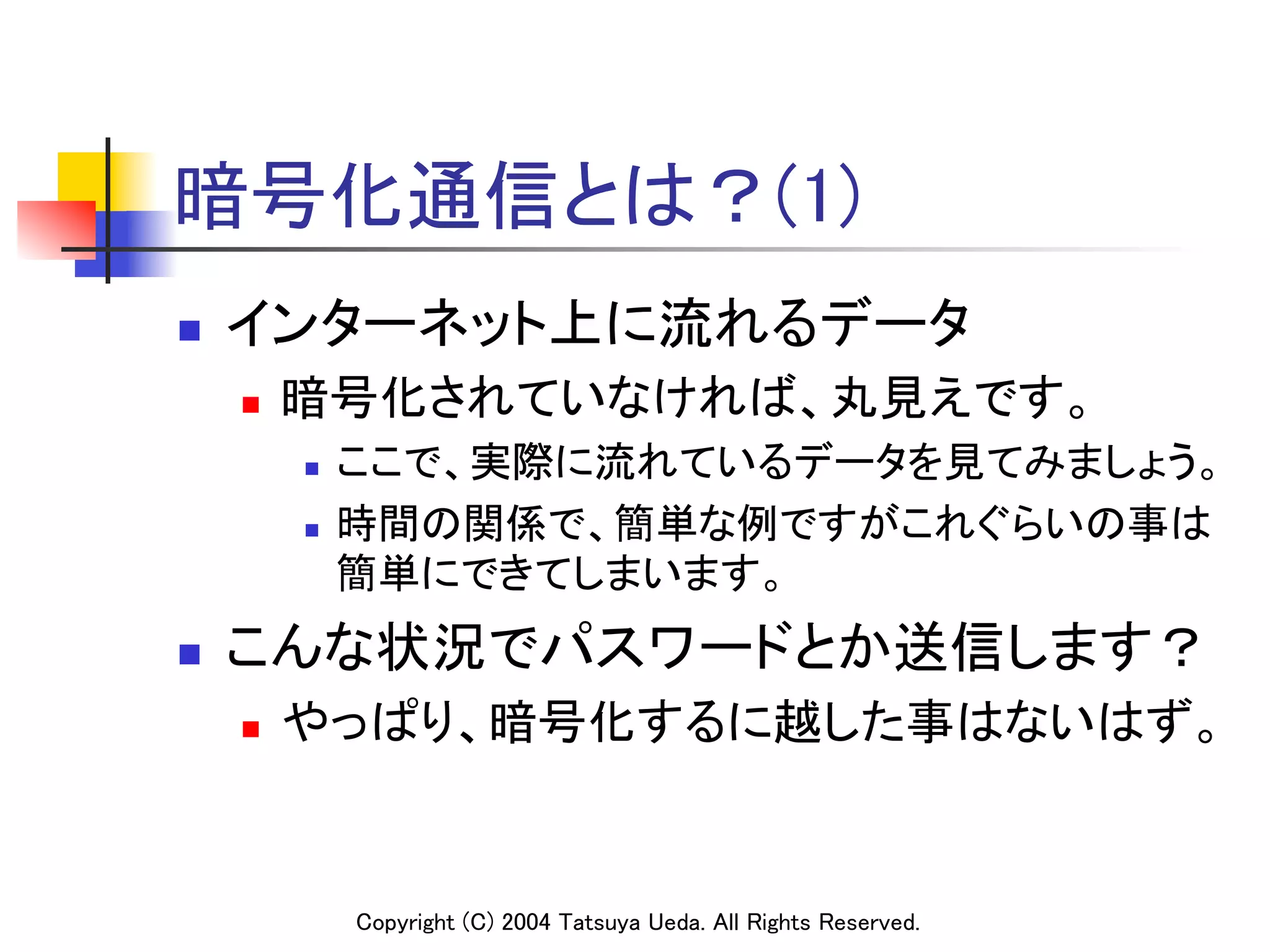 暗号化通信とは？(1)
n    インターネット上に流れるデータ	
      n    暗号化されていなければ、丸見えです。	
            n    ここで、実際に流れているデータを見てみましょう。	
            n    時間の関係で、簡単な例ですがこれぐらいの事は
                  簡単にできてしまいます。	
n    こんな状況でパスワードとか送信します？	
      n    やっぱり、暗号化するに越した事はないはず。	


                  Copyright (C) 2004 Tatsuya Ueda. All Rights Reserved.	
 
