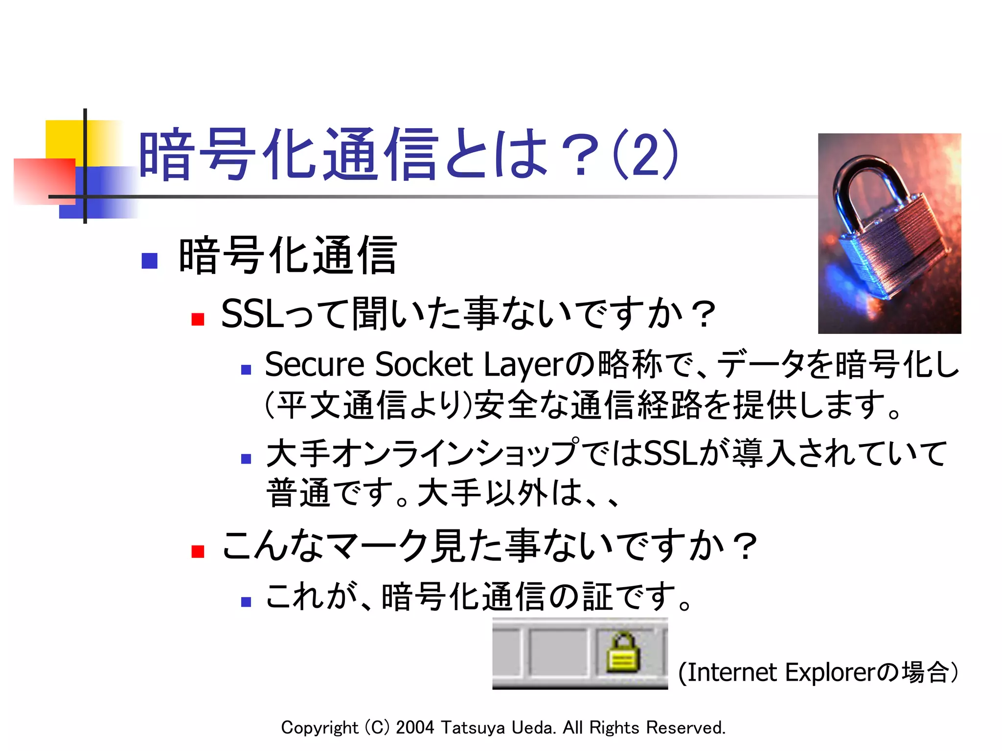 暗号化通信とは？(2)
n    暗号化通信	
      n    SSLって聞いた事ないですか？	
            n    Secure Socket Layerの略称で、データを暗号化し
                  (平文通信より)安全な通信経路を提供します。	
            n    大手オンラインショップではSSLが導入されていて
                  普通です。大手以外は、、	
      n    こんなマーク見た事ないですか？	
            n    これが、暗号化通信の証です。

                                                                  (Internet Explorerの場合)	

                  Copyright (C) 2004 Tatsuya Ueda. All Rights Reserved.	
 
