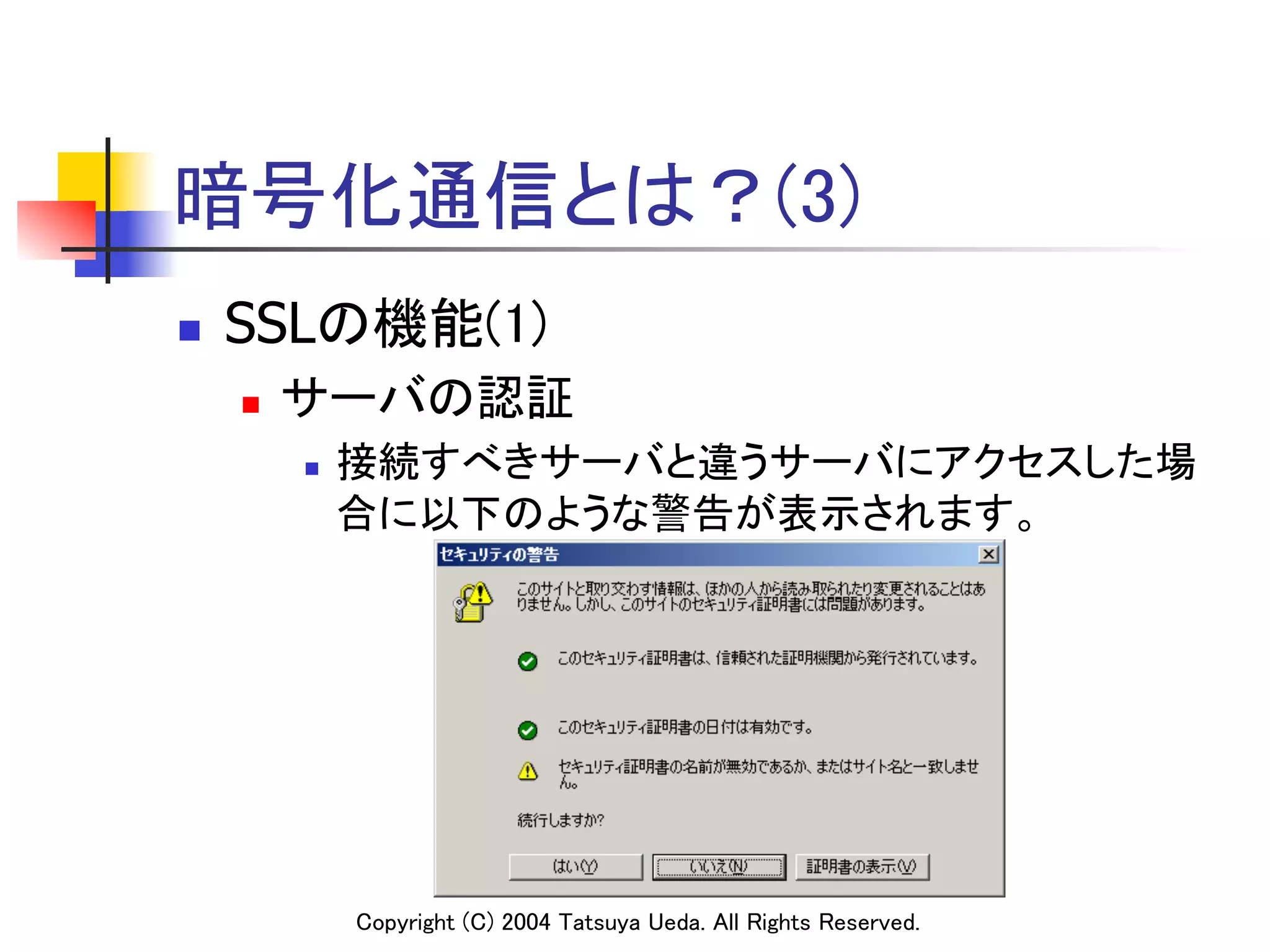 暗号化通信とは？(3)
n    SSLの機能(1)	
      n    サーバの認証	
            n    接続すべきサーバと違うサーバにアクセスした場
                  合に以下のような警告が表示されます。	




                  Copyright (C) 2004 Tatsuya Ueda. All Rights Reserved.	
 