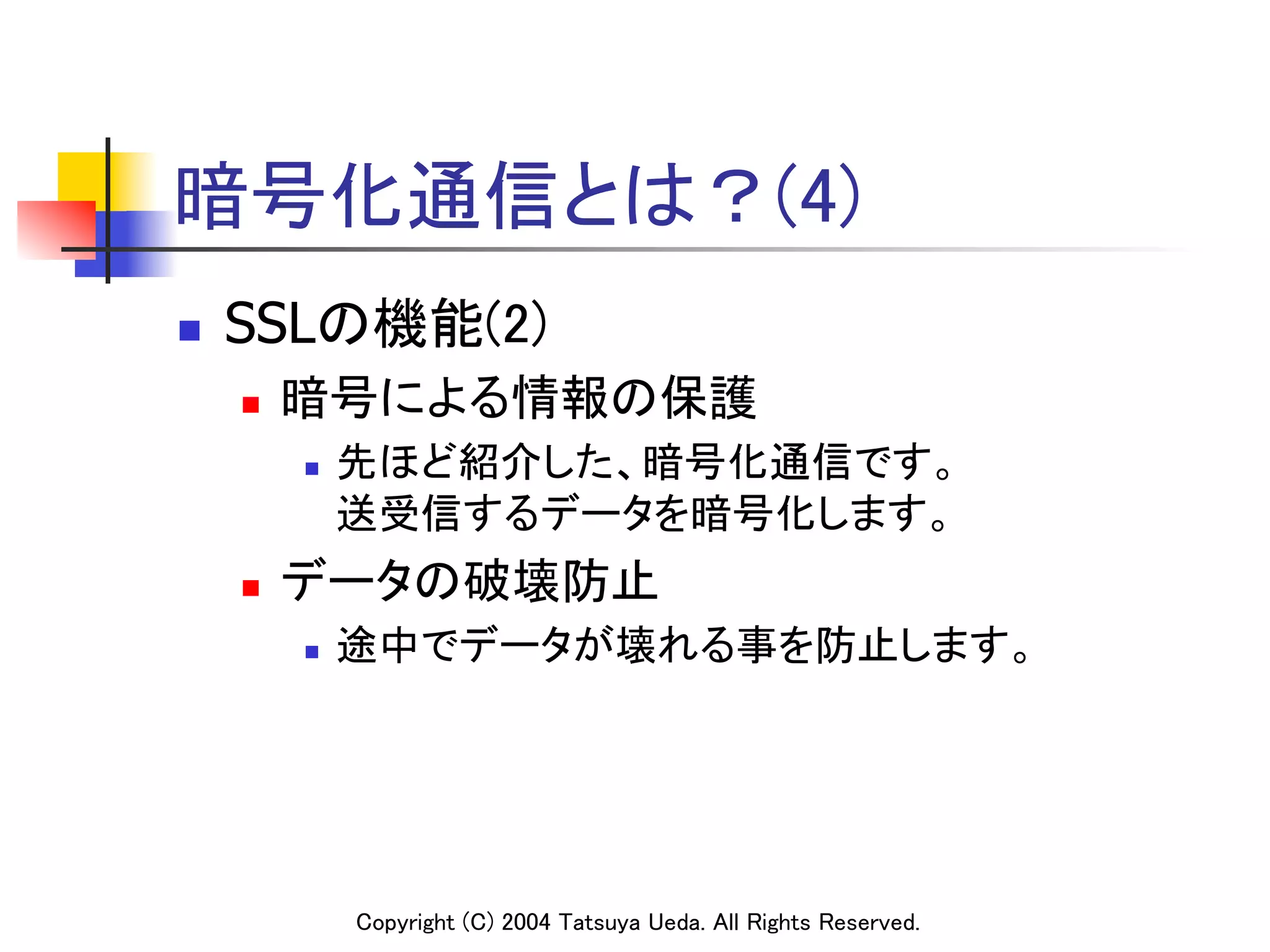 暗号化通信とは？(4)
n    SSLの機能(2)	
      n    暗号による情報の保護	
            n    先ほど紹介した、暗号化通信です。 
                  送受信するデータを暗号化します。	
      n    データの破壊防止	
            n    途中でデータが壊れる事を防止します。	




                  Copyright (C) 2004 Tatsuya Ueda. All Rights Reserved.	
 