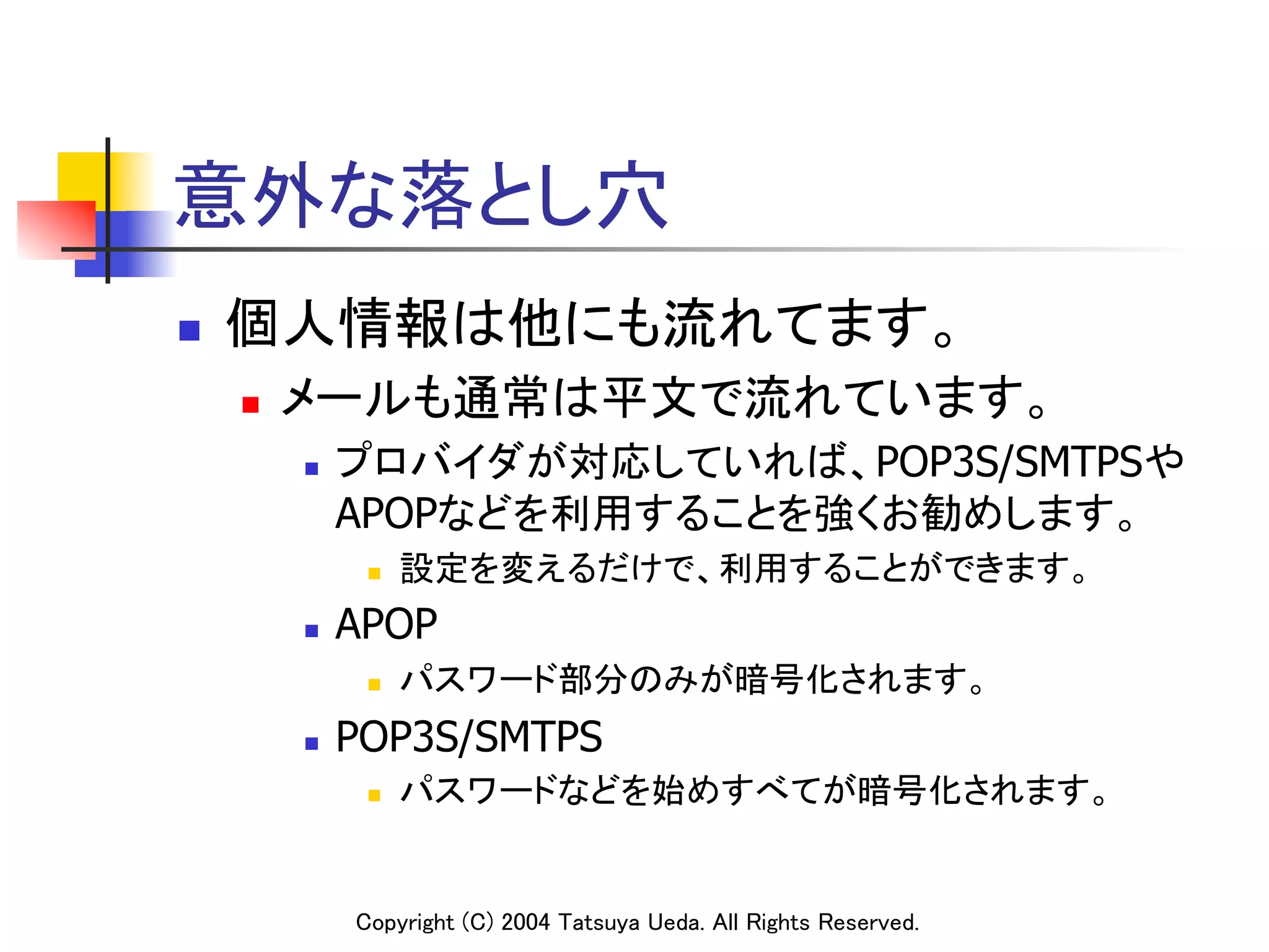 意外な落とし穴	
n    個人情報は他にも流れてます。	
      n    メールも通常は平文で流れています。	
            n    プロバイダが対応していれば、POP3S/SMTPSや
                  APOPなどを利用することを強くお勧めします。	
                   n    設定を変えるだけで、利用することができます。	
            n    APOP
                   n    パスワード部分のみが暗号化されます。	
            n    POP3S/SMTPS
                   n    パスワードなどを始めすべてが暗号化されます。	


                  Copyright (C) 2004 Tatsuya Ueda. All Rights Reserved.	
 