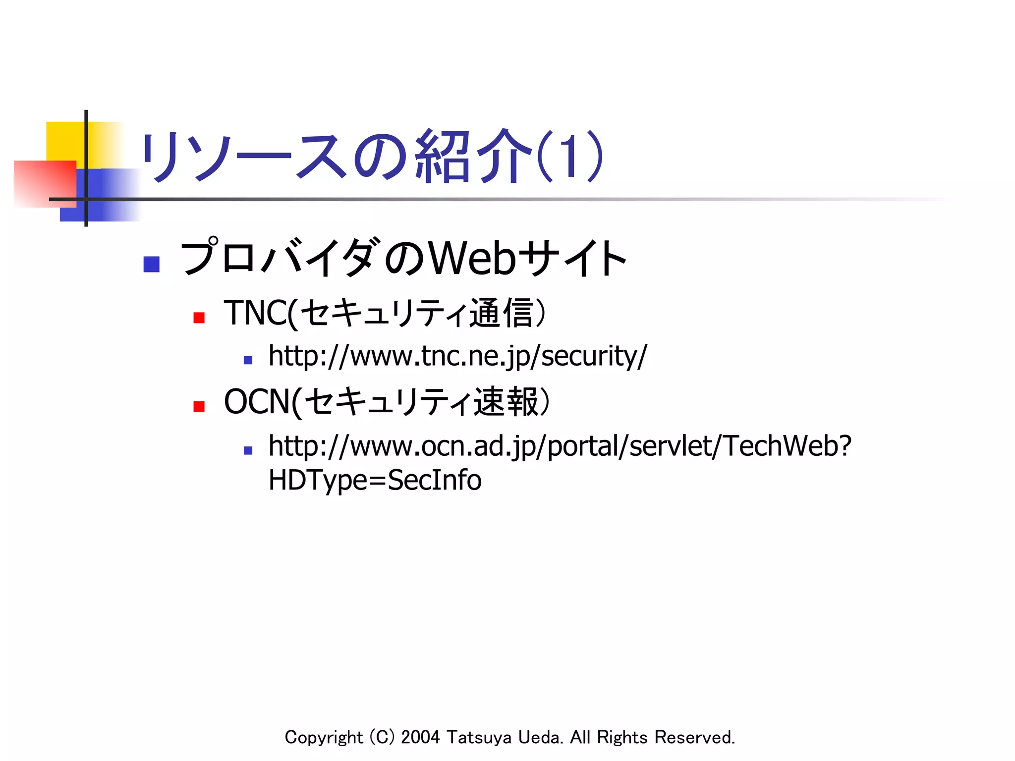 リソースの紹介(1)	
n    プロバイダのWebサイト	
      n    TNC(セキュリティ通信)	
            n    http://www.tnc.ne.jp/security/
      n    OCN(セキュリティ速報)	
            n    http://www.ocn.ad.jp/portal/servlet/TechWeb?
                  HDType=SecInfo	




                   Copyright (C) 2004 Tatsuya Ueda. All Rights Reserved.	
 