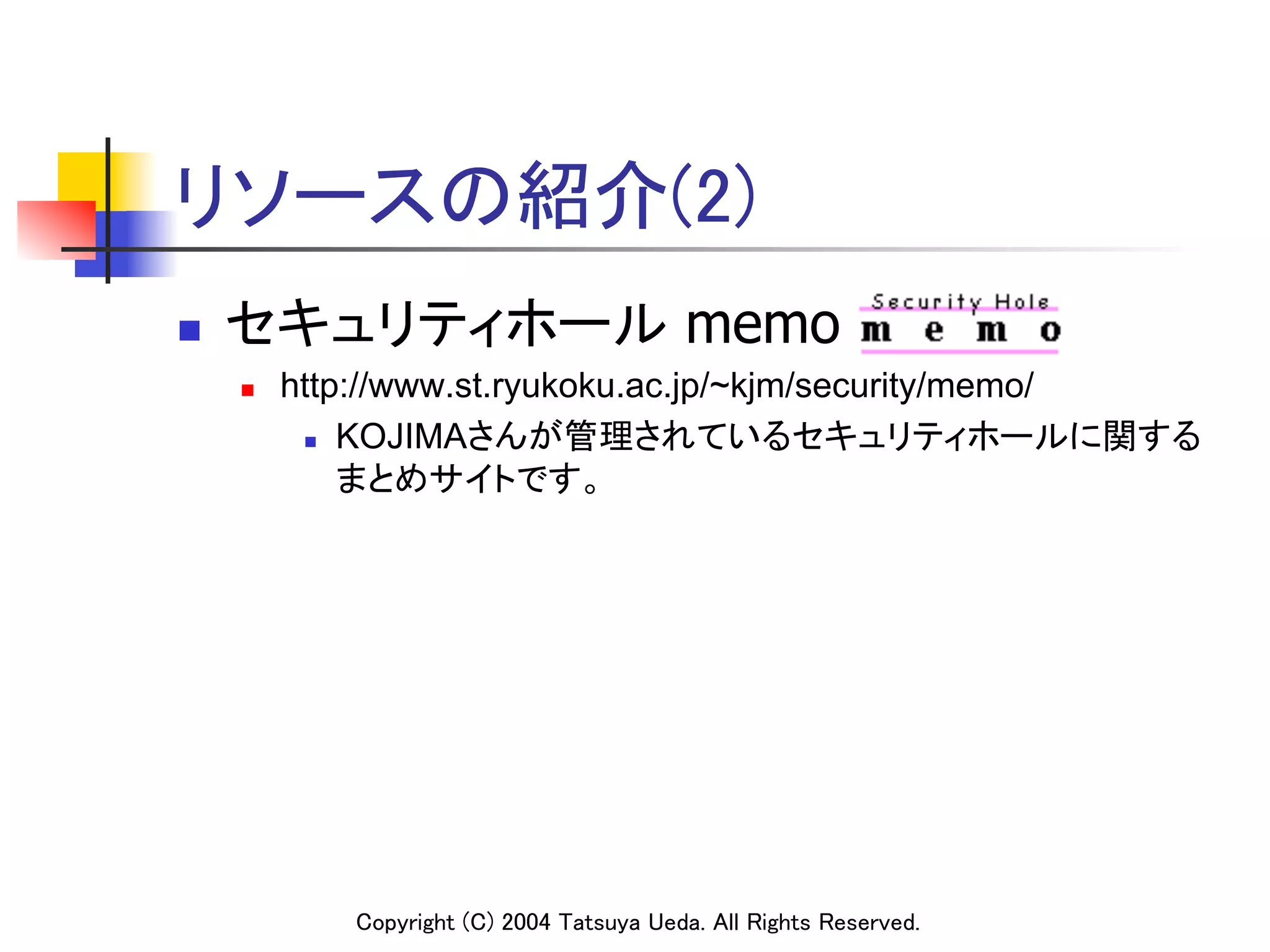 リソースの紹介(2)	
n    セキュリティホール memo
      n    http://www.st.ryukoku.ac.jp/~kjm/security/memo/
             n  KOJIMAさんが管理されているセキュリティホールに関する

                 まとめサイトです。	




               Copyright (C) 2004 Tatsuya Ueda. All Rights Reserved.	
 