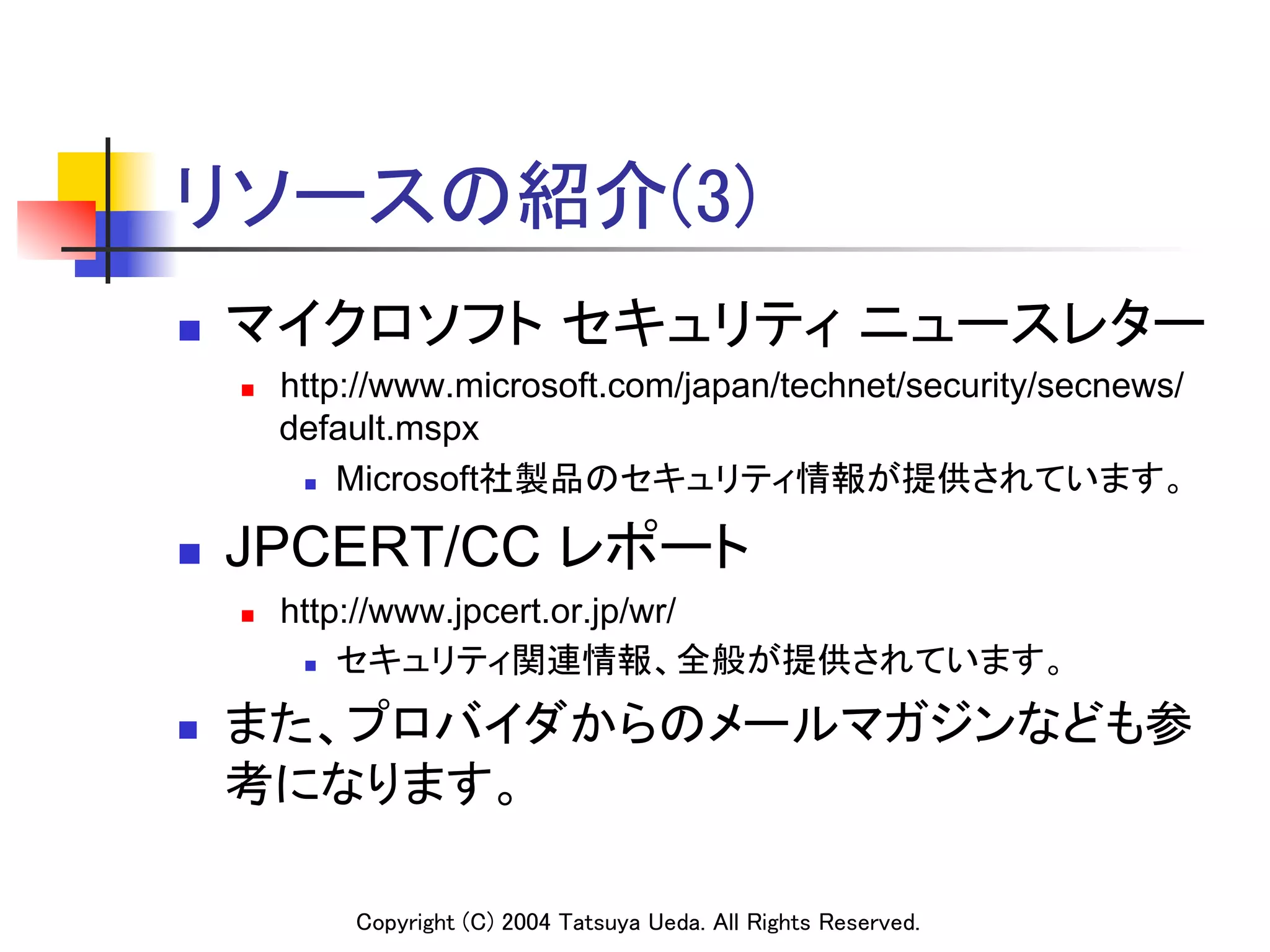 リソースの紹介(3)	
n    マイクロソフト セキュリティ ニュースレター	
      n    http://www.microsoft.com/japan/technet/security/secnews/
            default.mspx
             n  Microsoft社製品のセキュリティ情報が提供されています。	



n    JPCERT/CC レポート	
      n    http://www.jpcert.or.jp/wr/
             n  セキュリティ関連情報、全般が提供されています。	


n    また、プロバイダからのメールマガジンなども参
      考になります。	

                Copyright (C) 2004 Tatsuya Ueda. All Rights Reserved.	
 