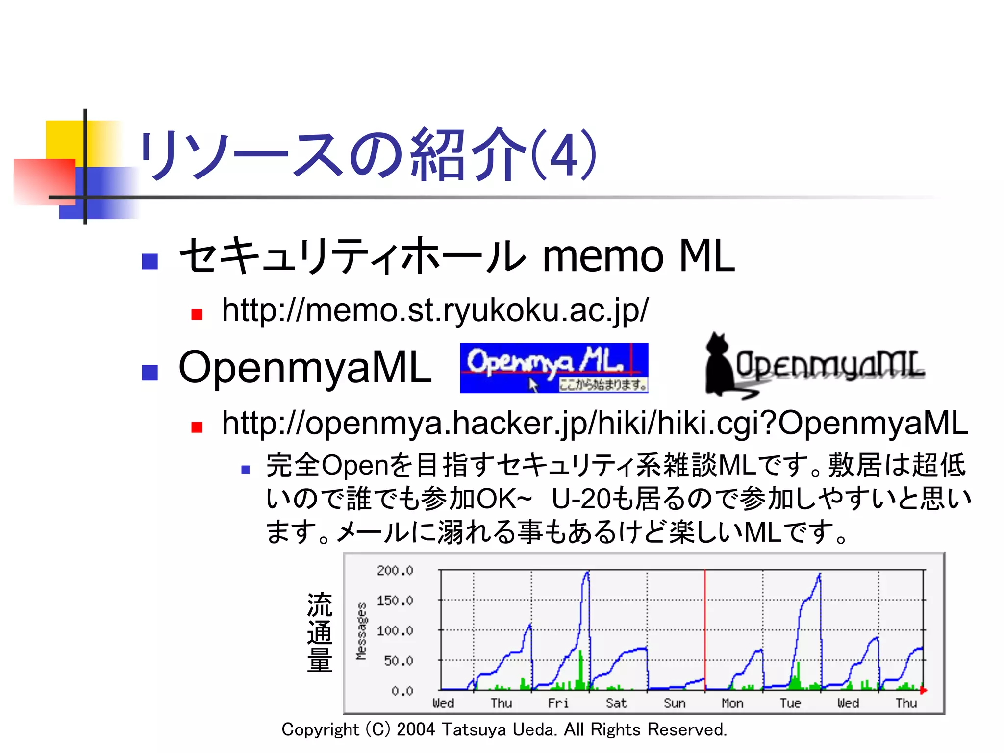 リソースの紹介(4)
n    セキュリティホール memo ML
      n    http://memo.st.ryukoku.ac.jp/
n    OpenmyaML
      n    http://openmya.hacker.jp/hiki/hiki.cgi?OpenmyaML
             n    完全Openを目指すセキュリティ系雑談MLです。敷居は超低
                   いので誰でも参加OK~　U-20も居るので参加しやすいと思い
                   ます。メールに溺れる事もあるけど楽しいMLです。	

                     流
                     通
                     量
                     	




                   Copyright (C) 2004 Tatsuya Ueda. All Rights Reserved.	
 