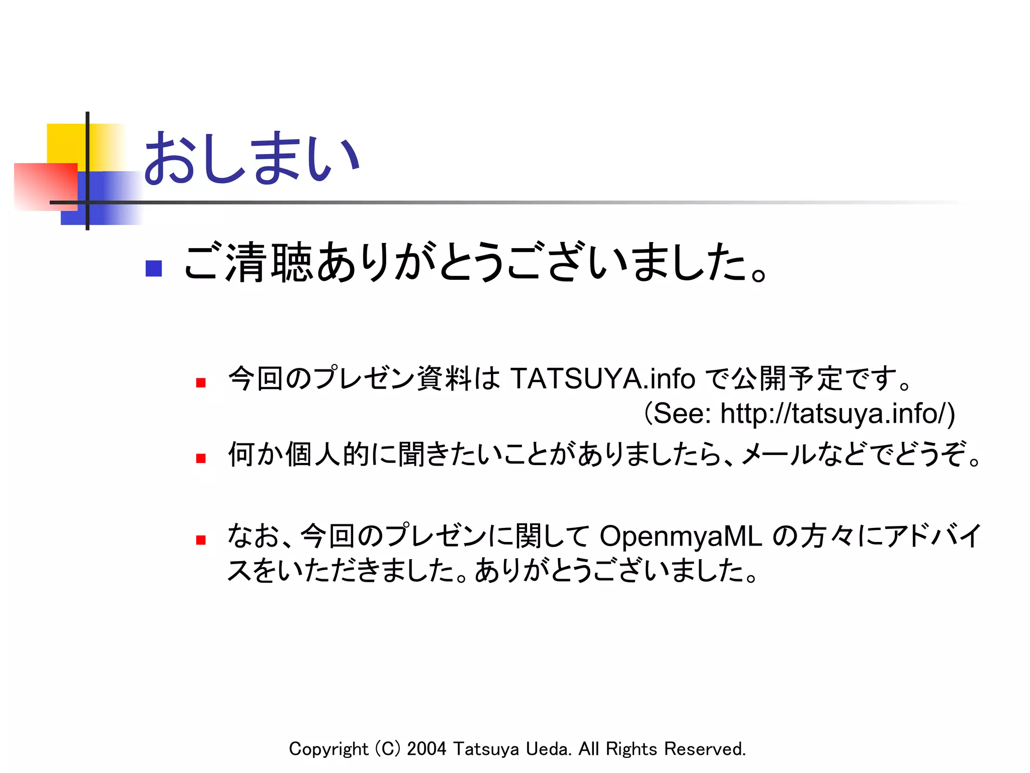 おしまい	
n    ご清聴ありがとうございました。	

      n    今回のプレゼン資料は TATSUYA.info で公開予定です。 
            　　　　　　　　　　　　　　　　　　　　　　(See: http://tatsuya.info/)
      n    何か個人的に聞きたいことがありましたら、メールなどでどうぞ。	

      n    なお、今回のプレゼンに関して OpenmyaML の方々にアドバイ
            スをいただきました。ありがとうございました。	




               Copyright (C) 2004 Tatsuya Ueda. All Rights Reserved.	
 