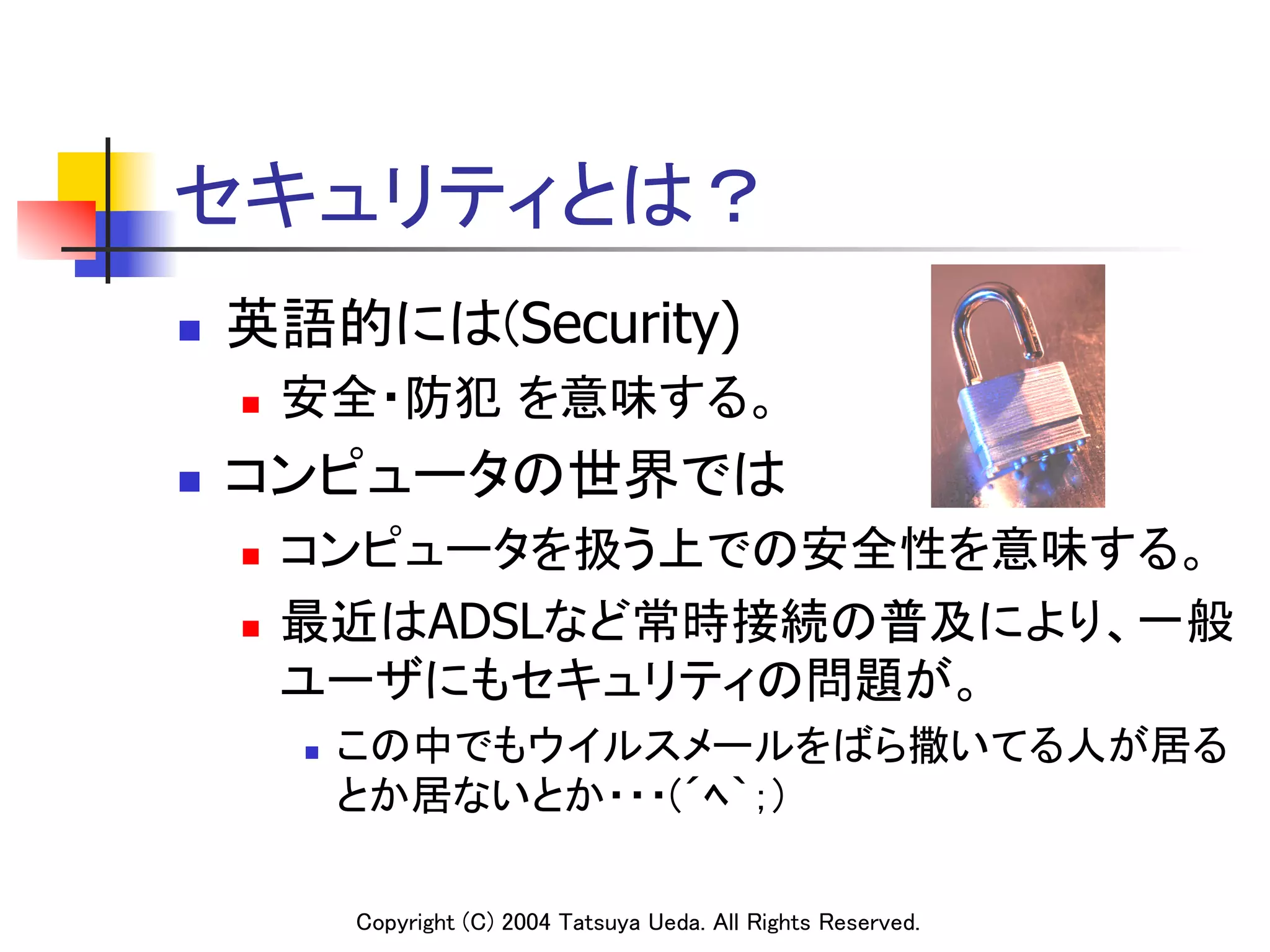 セキュリティとは？	
n    英語的には(Security)
      n    安全・防犯 を意味する。	
n    コンピュータの世界では	
      n  コンピュータを扱う上での安全性を意味する。	
      n  最近はADSLなど常時接続の普及により、一般

          ユーザにもセキュリティの問題が。	
            n    この中でもウイルスメールをばら撒いてる人が居る
                  とか居ないとか・・・(´ﾍ｀；)

                  Copyright (C) 2004 Tatsuya Ueda. All Rights Reserved.	
 
