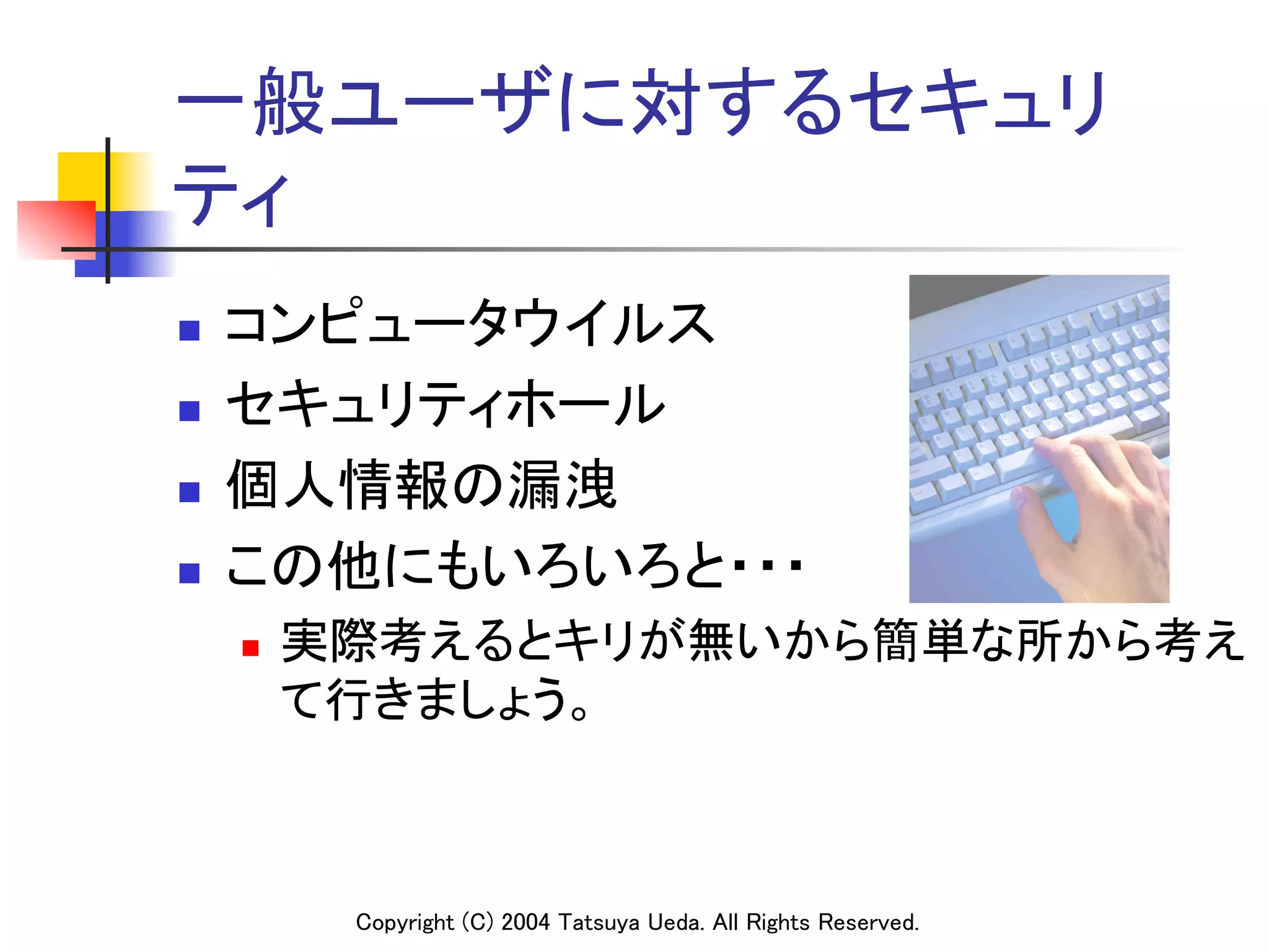 一般ユーザに対するセキュリ
ティ	
n    コンピュータウイルス	
n    セキュリティホール	
n    個人情報の漏洩	
n    この他にもいろいろと・・・	
      n    実際考えるとキリが無いから簡単な所から考え
            て行きましょう。	



             Copyright (C) 2004 Tatsuya Ueda. All Rights Reserved.	
 