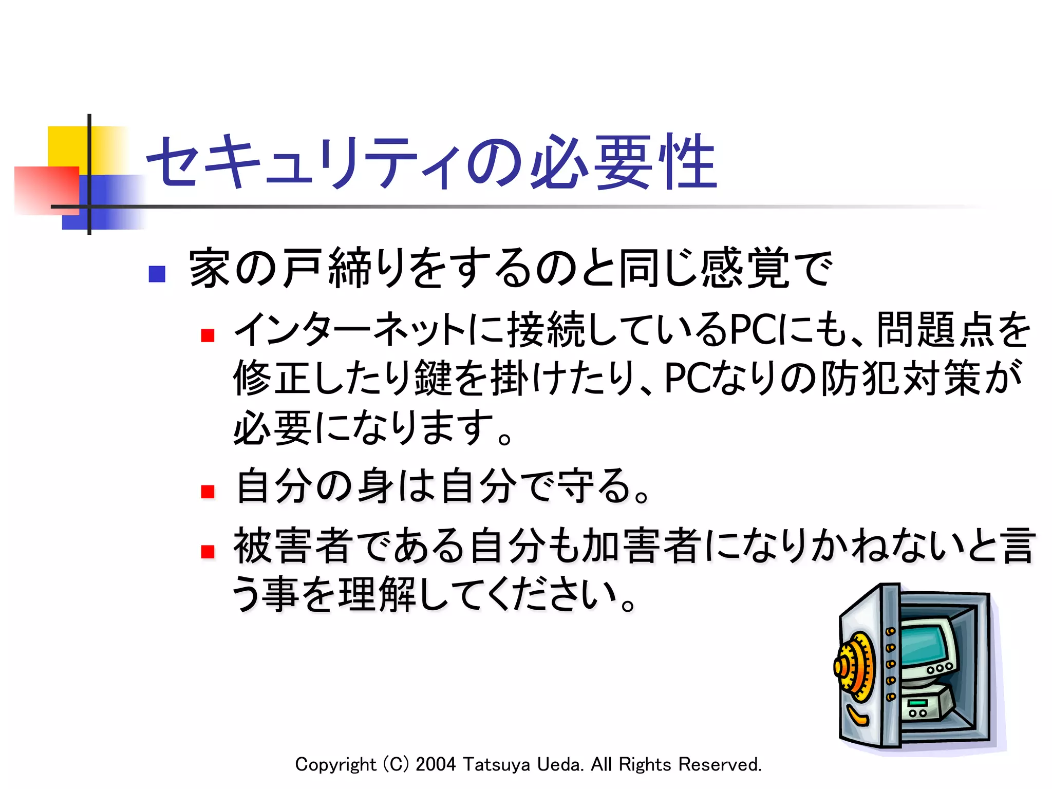 セキュリティの必要性	
n    家の戸締りをするのと同じ感覚で	
      n  インターネットに接続しているPCにも、問題点を
          修正したり鍵を掛けたり、PCなりの防犯対策が
          必要になります。	
      n  自分の身は自分で守る。	

      n  被害者である自分も加害者になりかねないと言

          う事を理解してください。	


            Copyright (C) 2004 Tatsuya Ueda. All Rights Reserved.	
 
