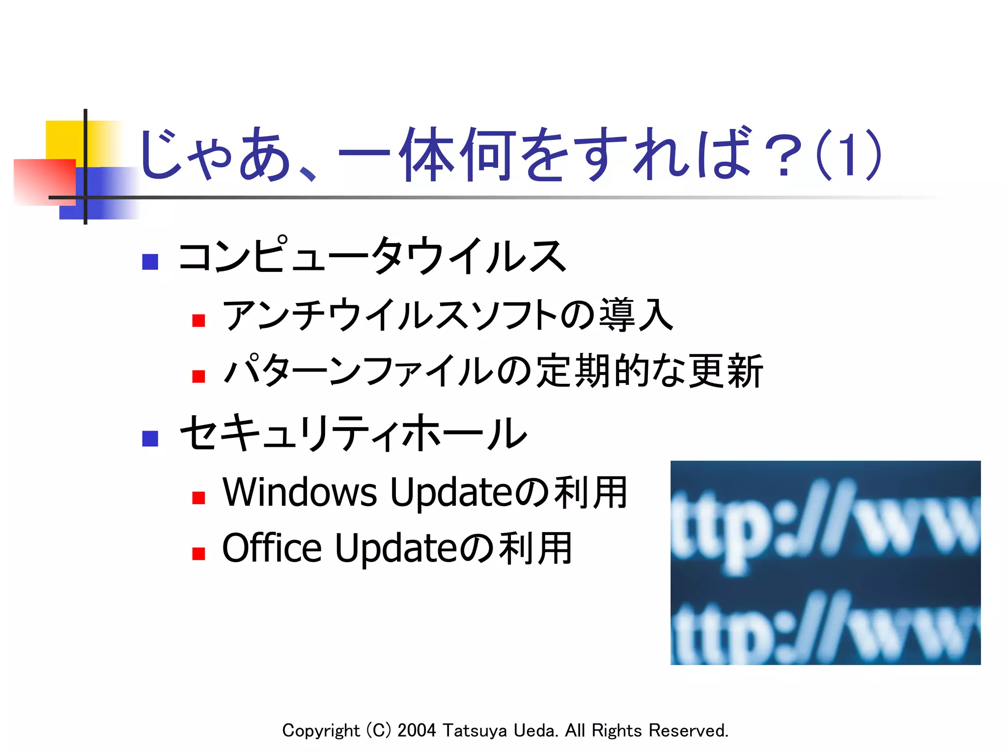 じゃあ、一体何をすれば？(1)	
n    コンピュータウイルス	
      n    アンチウイルスソフトの導入	
      n    パターンファイルの定期的な更新	
n    セキュリティホール	
      n    Windows Updateの利用	
      n    Office Updateの利用	



              Copyright (C) 2004 Tatsuya Ueda. All Rights Reserved.	
 