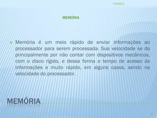 11/3/2012




                       MEMÓRIA




   Memória é um meio rápido de enviar informações ao
    processador para serem processada. Sua velocidade se da
    principalmente por não contar com dispositivos mecânicos,
    com o disco rígido, e dessa forma o tempo de acesso ás
    informações e muito rápido, em alguns casos, sendo na
    velocidade do processador.




MEMÓRIA
                                                                10
 