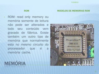 11/3/2012




              ROM                MODELOS DE MEMORIAS ROM

•   ROM: read only memory ou
    memória somente de leitura
    não pode ser alterados e
    todo seu conteúdo vem
    gravado de fábrica. Existe
    também um outro tipo de
    memória que normalmente
    esta no mesmo circuito do
    processador   que   é a
    memória cache.


MEMÓRIA
                                                           12
 