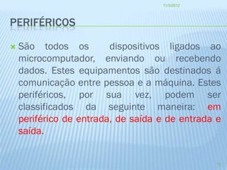 11/3/2012




PERIFÉRICOS

   São todos os         dispositivos ligados ao
    microcomputador, enviando ou recebendo
    dados. Estes equipamentos são destinados á
    comunicação entre pessoa e a máquina. Estes
    periféricos, por sua vez, podem ser
    classificados da seguinte maneira: em
    periférico de entrada, de saída e de entrada e
    saída.


                                                 13
 