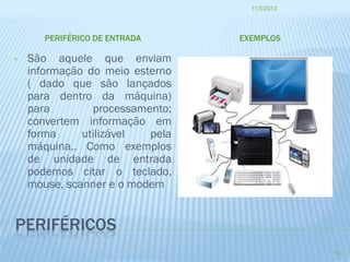 11/3/2012




       PERIFÉRICO DE ENTRADA     EXEMPLOS

•   São aquele que enviam
    informação do meio esterno
    ( dado que são lançados
    para dentro da máquina)
    para        processamento;
    convertem informação em
    forma     utilizável  pela
    máquina.. Como exemplos
    de unidade de entrada
    podemos citar o teclado,
    mouse, scanner e o modem


PERIFÉRICOS
                                               14
 