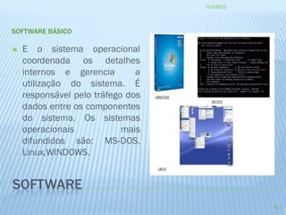 11/3/2012




SOFTWARE BÁSICO

   E o sistema operacional
    coordenada os detalhes
    internos e gerencia        a
    utilização do sistema. É
    responsável pelo tráfego dos
    dados entre os componentes
    do sistema. Os sistemas
    operacionais            mais
    difundidos são: MS-DOS,
    Linux,WINDOWS.


SOFTWARE
                                               19
 