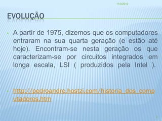 11/3/2012




EVOLUÇÃO

•   A partir de 1975, dizemos que os computadores
    entraram na sua quarta geração (e estão até
    hoje). Encontram-se nesta geração os que
    caracterizam-se por circuitos integrados em
    longa escala, LSI ( produzidos pela Intel ).


•   http://pedroandre.hostzi.com/historia_dos_comp
    utadores.htm

                                                     2
 