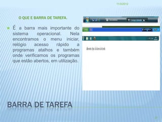 11/3/2012




      O QUE E BARRA DE TAREFA.

   É a barra mais importante do
    sistema     operacional.     Nela
    encontramos o menu iniciar,
    relógio   acesso     rápido     a
    programas atalhos e também
    onde verificamos os programas
    que estão abertos, em utilização.




BARRA DE TAREFA
                                                    27
 