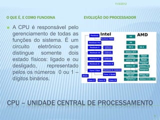 11/3/2012




O QUE È, E COMO FUNCIONA          EVOLUÇÃO DO PROCESSADOR

   A CPU é responsável pelo
    gerenciamento de todas as
    funções do sistema. É um
    circuito   eletrônico   que
    distingue somente dois
    estado físicos: ligado e ou
    desligado,     representado
    pelos os números 0 ou 1 –
    dígitos binários.



CPU – UNIDADE CENTRAL DE PROCESSAMENTO
                                                            8
 