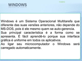 11/3/2012

    WINDOWS


Windows é um Sistema Operacional Multitarefa que
diferente das suas versões anteriores, não depende do
MS-DOS, pois é ele mesmo quem se auto-gerencia.
Sua principal característica é a forma como se
apresenta. É fácil aprendê-lo porque sua interface
gráfica é uniforme em todos os aplicativos.
Ao ligar seu microcomputador o Windows será
carregado automaticamente.


                                                    1
 