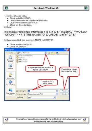 Revisão de Windows XP


1. Entre no Bloco de Notas.
        Clique no botão INICIAR.
        Leve o mouse em TODOS OS PROGRAMAS.
        Leve o mouse em ACESSÓRIOS.
        Clique em Bloco de Notas.
2. Digite:

Informática Preferência Informação ! @ $ # % & * (CEBRAC) <WARLEN>
“OFICINA” = + § £ [TREINAMENTO] {CURSOS} : ; m2 m3 2.o 3.a

3. Salve a questão 2 com o nome de TEXTO no DESKTOP

     Clique no Menu ARQUIVO.
     Clique em SALVAR.




                           Clique nesta seta e escolha a
                                 opção DESKTOP                       E por último clique
                                                                     no botão SALVAR.




                                            Digite TEXTO
                                             nesta caixa.




            Desenvolver o potencial das pessoas e formar o cidadão profissional para atuar com
                                  brilhantismo no mercado de trabalho.
 