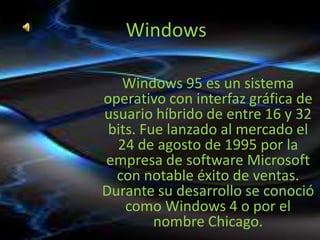Windows

   Windows 95 es un sistema
operativo con interfaz gráfica de
usuario híbrido de entre 16 y 32
 bits. Fue lanzado al mercado el
  24 de agosto de 1995 por la
empresa de software Microsoft
  con notable éxito de ventas.
Durante su desarrollo se conoció
    como Windows 4 o por el
         nombre Chicago.
 