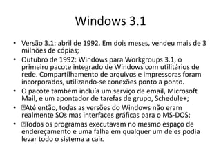 Windows 3.1
• Versão 3.1: abril de 1992. Em dois meses, vendeu mais de 3
  milhões de cópias;
• Outubro de 1992: Windows para Workgroups 3.1, o
  primeiro pacote integrado de Windows com utilitários de
  rede. Compartilhamento de arquivos e impressoras foram
  incorporados, utilizando-se conexões ponto a ponto.
• O pacote também incluía um serviço de email, Microsoft
  Mail, e um apontador de tarefas de grupo, Schedule+;
•  então, todas as versões do Windows não eram
    Até
  realmente SOs mas interfaces gráficas para o MS-DOS;
•  Todos os programas executavam no mesmo espaço de
  endereçamento e uma falha em qualquer um deles podia
  levar todo o sistema a cair.
 
