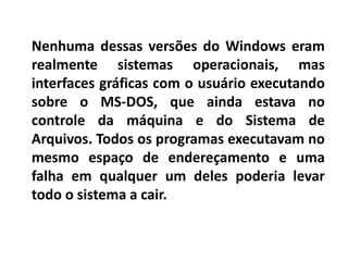 Nenhuma dessas versões do Windows eram
realmente sistemas operacionais, mas
interfaces gráficas com o usuário executando
sobre o MS-DOS, que ainda estava no
controle da máquina e do Sistema de
Arquivos. Todos os programas executavam no
mesmo espaço de endereçamento e uma
falha em qualquer um deles poderia levar
todo o sistema a cair.
 