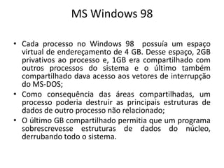 MS Windows 98

• Cada processo no Windows 98 possuía um espaço
  virtual de endereçamento de 4 GB. Desse espaço, 2GB
  privativos ao processo e, 1GB era compartilhado com
  outros processos do sistema e o último também
  compartilhado dava acesso aos vetores de interrupção
  do MS-DOS;
• Como consequência das áreas compartilhadas, um
  processo poderia destruir as principais estruturas de
  dados de outro processo não relacionado;
• O último GB compartilhado permitia que um programa
  sobrescrevesse estruturas de dados do núcleo,
  derrubando todo o sistema.
 