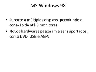MS Windows 98

• Suporte a múltiplos displays, permitindo a
  conexão de até 8 monitores;
• Novos hardwares passaram a ser suportados,
  como DVD, USB e AGP;
 