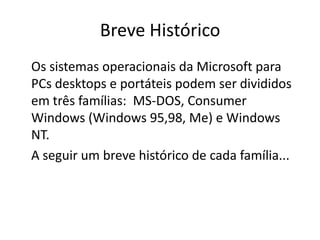 Breve Histórico
Os sistemas operacionais da Microsoft para
PCs desktops e portáteis podem ser divididos
em três famílias: MS-DOS, Consumer
Windows (Windows 95,98, Me) e Windows
NT.
A seguir um breve histórico de cada família...
 